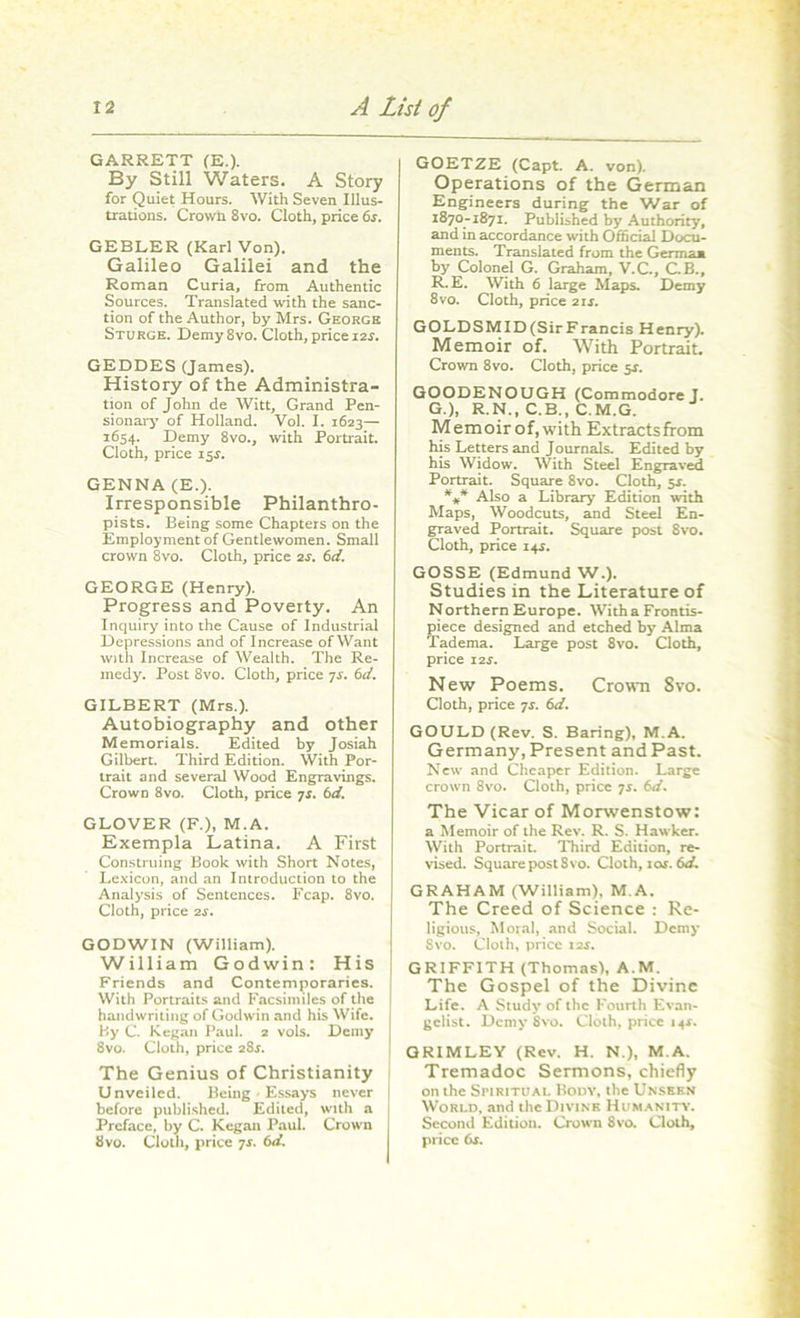 GARRETT (E.). By Still Waters. A Story for Quiet Hours. With Seven Illus- trations. Crown 8vo. Cloth, price 6s. GEBLER (Karl Von). Galileo Galilei and the Roman Curia, from Authentic Sources. Translated with the sanc- tion of the Author, by Mrs. George Sturge. Demy 8vo. Cloth, price 12s. GEDDES (James). History of the Administra- tion of John de Witt, Grand Pen- sionary of Holland. Vol. I. 1623— 1654. Demy 8vo., with Portrait. Cloth, price 15.L GENNA (E.). Irresponsible Philanthro- pists. Being some Chapters on the Employment of Gentlewomen. Small crown 8vo. Cloth, price 2j. 6d. GEORGE (Henry). Progress and Poverty. An Inquiry into the Cause of Industrial Depressions and of Increase of Want with Increase of Wealth. The Re- medy. Post 8vo. Cloth, price 7s. 6d. GILBERT (Mrs.). Autobiography and other Memorials. Edited by Josiah Gilbert. Third Edition. With Por- trait and several Wood Engravings. CrowD 8vo. Cloth, price 7s. 61i. GLOVER (F.), M.A. Exempla Latina. A First Construing Book with Short Notes, Lexicon, and an Introduction to the Analysis of Sentences. Fcap. 8vo. Cloth, price 2s. GODWIN (William). William Godwin: His Friends and Contemporaries. With Portraits and Facsimiles of the handwriting of Godwin and his Wife. By C. Kegan Paul. 2 vols. Demy 8vo. Cloth, price 284. The Genius of Christianity Unveiled. Being • Essays never before published. Edited, with a Preface, by C. Kegan Paul. Crown 8vo. Cloth, price 7s. 6d. GOETZE (Capt. A. von). Operations of the German Engineers during the War of 1870-1871. Published by Authority, and in accordance with Official Docu- ments. Translated from the Germaa by Colonel G. Graham, V.C., C.B., R. E. With 6 large Maps. Demy 8vo. Cloth, price 21s. GOLDSMID(SirFrancis Henry). Memoir of. With Portrait. Crown 8vo. Cloth, price 5*. GOODENOUGH (Commodore J. G.), R.N., C.B., C.M.G. Memoirof,with Extracts from his Letters and Journals. Edited by his Widow. With Steel Engraved Portrait. Square 8vo. Cloth, $s. *** Also a Library Edition with Maps, Woodcuts, and Steel En- graved Portrait. Square post 8vo. Cloth, price 14s. GOSSE (Edmund W.). Studies in the Literature of Northern Europe. With a Frontis- piece designed and etched by Alma Tadema. Large post 8vo. Cloth, price I2r. New Poems. Crown Svo. Cloth, price 7s. 6d. GOULD (Rev. S. Baring), M.A. Germany, Present and Past. New and Cheaper Edition. Large crown 8vo. Cloth, price 7r. 6d. The Vicar of Morwenstow: a Memoir of the Rev. R. S. Hawker. With Portrait. Third Edition, re- vised. Squarepost8vo. Cloth, 10s. 6d. GRAHAM (William), M.A. The Creed of Science : Re- ligious, Moral, and Social. Demy Svo. Cloth, price 12s. GRIFFITH (Thomas), A.M. The Gospel of the Divine Life. A Study of the Fourth Evan- gelist. Demy Svo. Cloth, price 14*. GRIMLEY (Rev. H. N.), M.A. Tremadoc Sermons, chiefly on the Spiritual Body, the Unseen World, and the Divine Humanity. Second Edition. Crown 8vo. Cloth, price 6s.