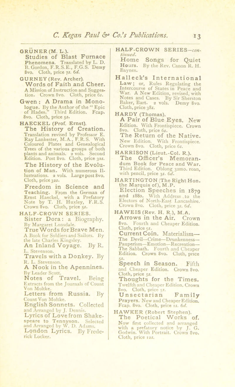 GRUNER (M. L.). Studies of Blast Furnace Phenomena. Translated by L. D. B. Gordon, F.R.S.E., F.G.S. Deray Svo. Cloth, price 7j. 6d. GURNEY (Rev. Archer). Words of Faith and Cheer. A Mission of Instruction and Sugges- tion. Crown 8vo. Cloth, price 6s. Gwen : A Drama in Mono- logue. By the Author of the “ Epic of Hades.” Third Edition. Fcap. 8vo. Cloth, price 5s. HAECKEL (Prof. Ernst). The History of Creation. Translation revised by Professor E. Ray Lankester, M.A., F.R.S. With Coloured Plates and Genealogical Trees of the various groups of both plants and animals. 2 vols. Second Edition. Post 8vo. Cloth, price 32$. The History of the Evolu- tion of Man. VVith numerous Il- lustrations. 2 vols. Large post 8vo. Cloth, price 32.S. Freedom in Science and Teaching. From the German of Ernst Haeckel, with a Prefatory Note by T. H. Huxley, F.R.S. Crown 8vo. Cloth, price 5s. HALF-CROWN SERIES. Sister Dora: a Biography. By Margaret Lonsdale. True Words forBrave Men. A Book for Soldiers and Sailors. By the late Charles Kingsley. An Inland Voyage. By R. L. Stevenson. Travels with a Donkey. By R. L. Stevenson. A Nook in the Apennines. By Leader Scott. Notes of Travel. Being Extracts from the Journals of Count Von Moltke. Letters from Russia. By Count Von Moltke. English Sonnets. Collected and Arranged by J. Dennis. Lyrics of Love from Shake- speare to Tennyson. Selected and Arranged by W. D. Adams. London Lyrics. By Frede- rick Locker. HALF-CROWN SERIES— con- tinued. Home Songs for Quiet Hours. By the Rev. Canon R. H. Baynes. Halleck’s International Law; or. Rules Regulating the Intercourse of States in Peace and War. A New Edition, revised, with Notes and Cases. By Sir Sherston Baker, Bart. 2 vols. Demy 8vo. Cloth, price 38$. HARDY (Thomas). A Pair of Blue Eyes. New Edition. With Frontispiece. Crown 8vo. Cloth, price 6s. The Return of the Native. New Edition. With Frontispiece. Crown 8vo. Cloth, price 6s. HARRISON (Lieut.-Col. R.). The Officer’s Memoran- dum Book for Peace and War. Third Edition. Oblong 32ino. roan, with pencil, price 3s. 6d. HARTINGTON (The Right Hon. the Marquis of), M.P. Election Speeches in 1879 and 1880. With Address , to the Electors of North-East Lancashire. Crown Svo. Cloth, price 3$. 6d. HAWEIS (Rev. H. R.), M.A. Arrows in the Air. Crown 8vo. Fourth and Cheaper Edition. Cloth, price 5$. Current Coin. Materialism— The Devil—Crime—Drunkenness— Pauperism—Emotion—Recreation— The Sabbath. Fourth and Cheaper Edition. Crown 8vo. Cloth, price 51- Speech in Season. Fifth and Cheaper Edition. Crown 8vo. Cloth, price 5s. Thoughts for the Times. Twelfth and Cheaper Edition. Crown 8vo. Cloth, price 5*. Unsectarian Family Prayers. New and Cheaper Edition. Fcap. 8vo. Cloth, price ij. 6d. HAWKER (Robert Stephen). The Poetical Works of. Now first collected and arranged with a prefatory notice by J. G. Godwin. With Portrait. Crown 8vo. Cloth, price 12s.