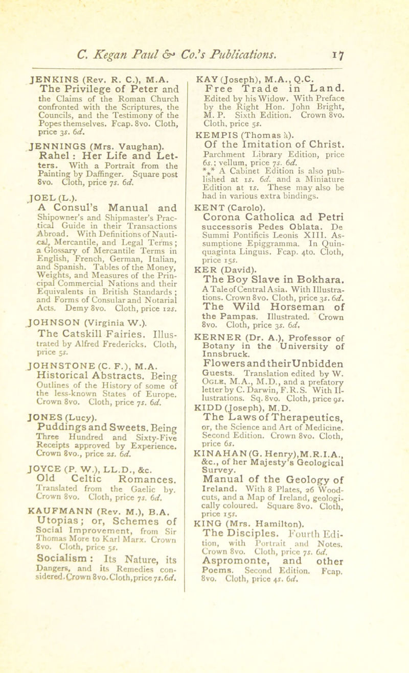 JENKINS (Rev. R. C.), M.A. The Privilege of Peter and the Claims of the Roman Church confronted with the Scriptures, the Councils, and the Testimony of the Popes themselves. Fcap.8vo. Cloth, price 3s. 6d. JENNINGS (Mrs. Vaughan). Rahel : Her Life and Let- ters. With a Portrait from the Painting by Daffinger. Square post 8vo. Cloth, price 7s. 6d. JOEL (D.). A Consul’s Manual and Shipowner’s and Shipmaster’s Prac- tical Guide in their Transactions Abroad. With Definitions of Nauti- eaJ* Mercantile, and Legal Terms; a Glossary of Mercantile Terms in English, French, German, Italian, and Spanish. Tables of the Money, Weights, and Measures of the Prin- cipal Commercial Nations and their Equivalents in British Standards ; and Forms of Consular and Notarial Acts. Demy 8vo. Cloth, price 12s. JOHNSON (Virginia W.). The Catskill Fairies. Illus- trated by Alfred Fredericks. Cloth, price 5.S. JOHNSTONE (C. F.), M.A. Historical Abstracts. Being Outlines of the History of some of the less-known States of Europe. Crown 8vo. Cloth, price -js. 6d. JONES (Lucy). Puddings and Sweets. Being Three Hundred and Sixty-Five Receipts approved by Experience. Crown 8vo., price zs. 6d. JOYCE (P. W.;, LL.D., &c. Old Celtic Romances. Translated from the Gaelic by. Crown 8vo. Cloth, price 7s. 6d. KAUFMANN (Rev. M.), B.A. Utopias; or, Schemes of Social Improvement, from Sir Thomas More to Karl Marx. Crown 8vo. Cloth, price 5-r. Socialism: Its Nature, its Dangers, and its Remedies con- sidered . Crown 8vo. Cloth, price 7 s. 6 d. KAY (Joseph), M.A., Q.C. Free Trade in Land. Edited by his Widow. With Preface by the Right Hon. John Bright, M. P. Sixth Edition. Crown 8vo. Cloth, price KEMPIS (Thomas a). Of the Imitation of Christ. Parchment Library Edition, price 6i.; vellum, price 7r. 6d. *** A Cabinet Edition is also pub- lished at is. 6d. and a Miniature Edition at ii. These may also be had in various extra bindings. KENT (Carolo). Corona Catholica ad Petri successoris Pedes Oblata. De Summi Pontificis Leonis XIII. As- sumptione Epiggramma. In Quin- quaginta Linguis. Fcap. 4to. Cloth, price 15s. KER (David). The Boy Slave in Bokhara. A TaleofCentral Asia. With Illustra- tions. Crown 8vo. Cloth, price 3.S. 6d. The Wild Horseman of the Pampas. Illustrated. Crown 8vo. Cloth, price 3s. 6d. KERNER (Dr. A.), Professor of Botany in the University of Innsbruck. Flowers and theirUnbidden Guests. Translation edited by W. Ogle. M.A., M.D., and a prefatory letter by C. Darwin, F.R.S. With Il- lustrations. Sq. 8vo. Cloth, price 9s. KIDD (Joseph), M.D. The Laws of Therapeutics, or, the Science and Art of Medicine. Second Edition. Crown 8vo. Cloth, price 6r. KINAHAN (G. Henry),M.R.I.A., &c., of her Majesty’s Geological Survey. Manual of the Geology of Ireland. With 8 Plates, 26 Wood- cuts, and a Map of Ireland, geologi- cally coloured. Square 8vo. Cloth, price 15 s. KING (Mrs. Hamilton). The Disciples. Fourth Edi- tion, with Portrait and Notes. Crown 8vo. Cloth, price 7r. 0d. Aspromonte, and other Poems. Second Edition. Fcap. 8vo. Cloth, price 41. 6d.