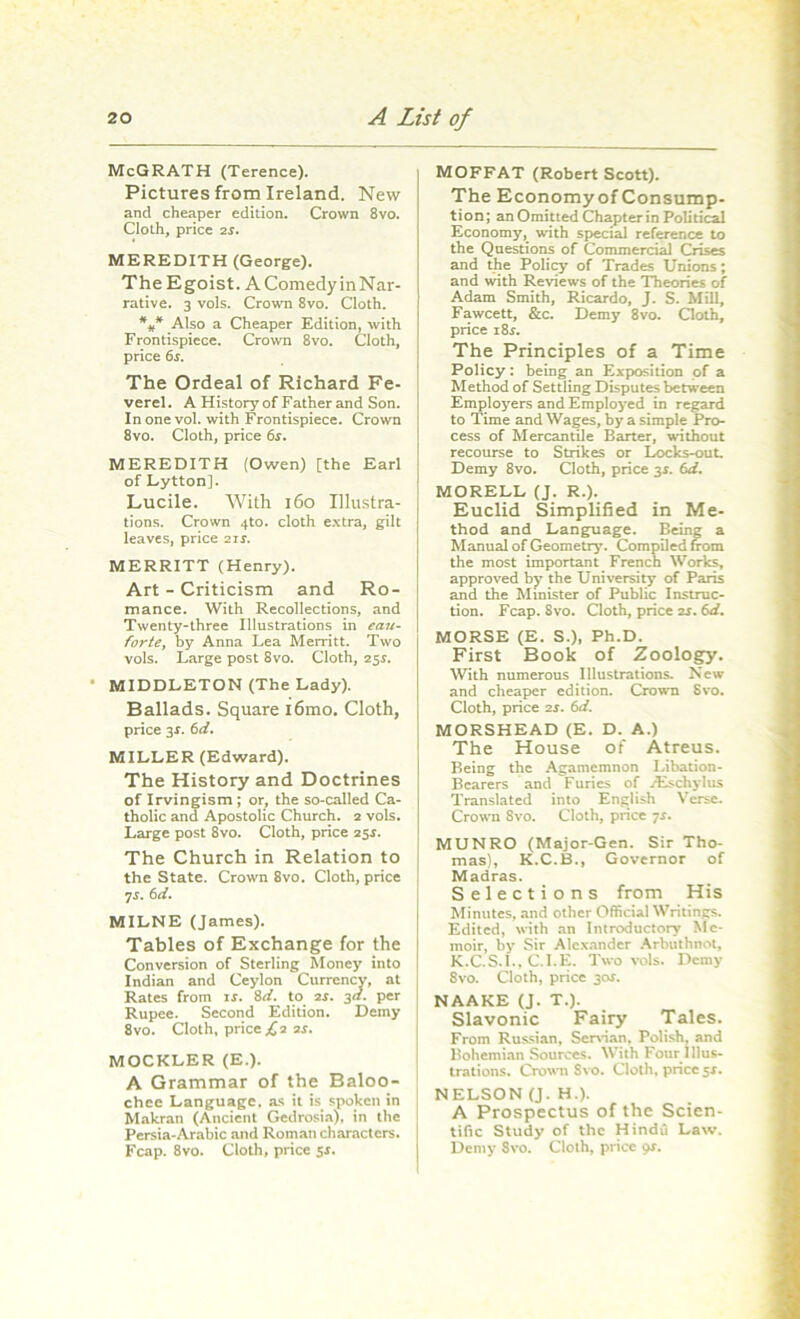 McGRATH (Terence). Pictures from Ireland. New and cheaper edition. Crown 8vo. Cloth, price 2s. MEREDITH (George). The Egoist. AComedyinNar- rative. 3 vols. Crown 8vo. Cloth. *#* Also a Cheaper Edition, with Frontispiece. Crown 8vo. Cloth, price 6s. The Ordeal of Richard Fe- verel. A History of Father and Son. In one vol. with Frontispiece. Crown 8vo. Cloth, price 6s. MEREDITH (Owen) [the Earl of Dytton]. Lucile. With 160 Illustra- tions. Crown 4to. cloth extra, gilt leaves, price 21s. MERRITT (Henry). Art - Criticism and Ro- mance. With Recollections, and Twenty-three Illustrations in eau- forte, by Anna Lea Merritt. Two vols. Large post 8vo. Cloth, 25s. MIDDLETON (The Lady). Ballads. Square i6mo. Cloth, price 3s. 6d. MILLER (Edward). The History and Doctrines of Irvingism ; or, the so-called Ca- tholic and Apostolic Church. 2 vols. Large post 8vo. Cloth, price 2$s. The Church in Relation to the State. Crown 8vo. Cloth, price [ •js. 6d. MILNE (James). Tables of Exchange for the Conversion of Sterling Money into Indian and Ceylon Currency, at Rates from is. 8d. to 2s. 3a. per Rupee. Second Edition. Demy 8vo. Cloth, price £2 2s. MOCKLER (E.). A Grammar of the Baloo- chee Language, as it is spoken in Makran (Ancient Gedrosia), in the Persia-Arabic and Roman characters. Fcap. 8vo. Cloth, price 5*. MOFFAT (Robert Scott). The Economy of Consump- tion; an Omitted Chapter in Political Economy, with special reference to the Questions of Commercial Crises and the Policy of Trades Unions; and with Reviews of the Theories of Adam Smith, Ricardo, J. S. Mill, Fawcett, &c. Demy 8vo. Cloth, price 18s. The Principles of a Time Policy: being an Exposition of a Method of Settling Disputes between Employers and Employed in regard to Time and Wages, by a simple Pro- cess of Mercantile Barter, without recourse to Strikes or Locks-out. Demy 8vo. Cloth, price 3s. 6d. MORELL (J. R.). Euclid Simplified in Me- thod and Language. Being a Manual of Geometry. Compiled from the most important French Works, approved by the University of Paris and the Minister of Public Instruc- tion. Fcap. 8vo. Cloth, price 2s. 6d. MORSE (E. S.), Ph.D. First Book of Zoology. With numerous Illustrations. New and cheaper edition. Crown Svo. Cloth, price 2r. 6d. MORSHEAD (E. D. A.) The House of Atreus. Being the Agamemnon Libation- Bearers and Furies of rEschylus Translated into English Verse. Crown 8vo. Cloth, price 7s. MUNRO (Major-Gen. Sir Tho- mas), K.C.B., Governor of Madras. Selections from His Minutes, and other Official Writings. Edited, with an Introductory Me- moir, by Sir Alexander Arbuthnot, K.C.S.I., C.I.E. Two vols. Demy 8vo. Cloth, price 30s. NAAKE (J. T.). Slavonic Fairy Tales. From Russian, Servian, Polish, and Bohemian Sources. With Four Illus- trations. Crown Svo. Cloth, price 51. NELSON (J. H.). A Prospectus of the Scien- tific Study of the Hindu Law. Demy 8vo. Cloth, price 9*.