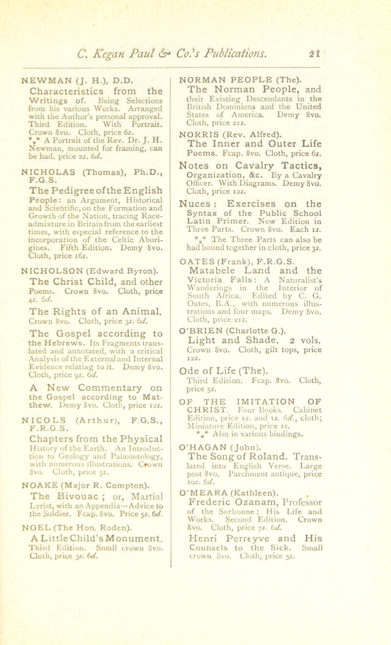 NEWMAN (J. H.), D.D. Characteristics from the Writings of. Being Selections from his various Works. Arranged with the Author's personal approval. Third Edition. With Portrait. Crown 8vo. Cloth, price 6s. *»* A Portrait of the Rev. Dr. J. H. Newman, mounted for framing, can be had. price 2s. 6d. NICHOLAS (Thomas), Ph.D., F.G.S. The Pedigree of the English People: an Argument, Historical aud Scientific, on the Formation and Growth of the Nation, tracing Race- admixture in Britain from the earliest times, with especial reference to the incorporation of the Celtic Abori- Eines. Fifth Edition. Demy 8vo. loth, price 16s. NICHOLSON (Edward Byron). The Christ Child, and other Poems. Crown 8vo. Cloth, price 4s. 6d. The Rights of an Animal. Crown 8vo. Cloth, price 34. 6d. The Gospel according to the Hebrews. Its Fragments trans- lated and annotated, with a critical Analysis of the External and Internal Evidence relating to it. Demy 8vo. Cloth, price 9s. 6d. A New Commentary on the Gospel according to Mat- thew. Demy 8vo. Cloth, price 11s. NICOLS (Arthur), F.G.S., F.R.G.S. Chapters from the Physical History of the Earth. An Introduc- tion to Geology and Palaeontology, with numerous illustrations. Ceowu 3vo. Cloth, price 5.S. NOAKE (Major R. Compton). The Bivouac ; or, Martial Lyrist, with an Appendix—Advice to the Soldier. Fcap. 8vo. Price 51. 6d. NOEL (The Hon. Roden). A Little Child’s Monument. Third Edition. Small crown 8vo. NORMAN PEOPLE (The). The Norman People, and their Existing Descendants in the British Dominions and the United States of America. Demy 8vo. Cloth, price 21s. NORRIS (Rev. Alfred). The Inner and Outer Life Poems. Fcap. 8vo. Cloth, price 6s. Notes on Cavalry Tactics, Organization, &c. By a Cavalry Officer. With Diagrams. Demy 8vo. Cloth, price 12s. Nuces : Exercises on the Syntax of the Public School Latin Primer. New Edition in Three Parts. Crown 8vo. Each is. *„* The Three Parts can also be had bound together in cloth, price 3.5. OATES (Frank), F.R.G.S. Matabele Land and the Victoria Falls: A Naturalist’s Wanderings in the Interior of South Africa. Edited by C. G. Oates, B.A., with numerous illus- trations and four maps. Demy 8vo. Cloth, price 2ir. O’BRIEN (Charlotte G.). Light and Shade. 2 vols. Crown 8vo. Cloth, gilt tops, price 12.?. Ode of Life (The). Third Edition. Fcap. 8vo. Cloth, price 5J. OF THE IMITATION OF CHRIST. Four Books. Cabinet Edition, price is. and is. 6d.f cloth; Miniature Edition, price is. Also in various bindings. O’HAGAN (John). The Song of Roland. Trans- lated into English Verse. Large post 8vo. Parchment antique, price 10s. 6 d. O’MEARA (Kathleen). Frederic Ozanam, Professor of the Sorbonne ; His Life and Works. Second Edition. Crown 8vo. Cloth, price 7s. 6d. Henri Perrtyve and His Counsels to the Sick. Small