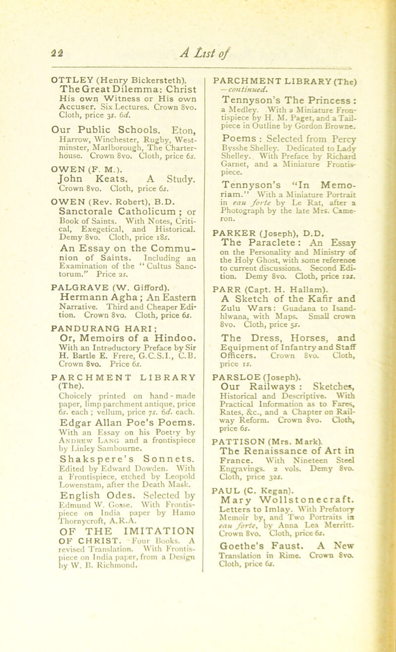 OTTLEY (Henry Bickersteth). The Great Dilemma: Christ His own Witness or His own Accuser. Six Lectures. Crown 8vo. Cloth, price 3$. 6d. Our Public Schools. Eton, Harrow, Winchester, Rugby, West- minster, Marlborough, The Charter- house. Crown 8vo. Cloth, price 6s. OWEN (F. M.). John Keats. A Study. Crown 8vo. Cloth, price 6$. OWEN (Rev. Robert), B.D. Sanctorale Catholicum ; or Book of Saints. With Notes, Criti- cal, Exegetical, and Historical. Demy 8vo. Cloth, price 18^. An Essay on the Commu- nion of Saints. Including an Examination of the “ Cultus Sanc- torum.v Price 2s. PALGRAVE (W. Gifford). Hermann Agha; An Eastern Narrative. Third and Cheaper Edi- tion. Crowrn 8vo. Cloth, price 6j. PANDURANG HARI ; Or, Memoirs of a Hindoo. With an Introductory Preface by Sir H. Bartle E. Frere, G.C.S.I., C.B. Crown 8vo. Price 6s. PARCHMENT LIBRARY (The). Choicely printed on hand - made paper, limp parchment antique, price 6j. each ; vellum, price 7s. 6d. each. Edgar Allan Poe’s Poems. With an Essay on his Poetry by Andrew Lang and a frontispiece by Linley Samboume. Shakspere’s Sonnets. Edited by Edward Dowden. With a Frontispiece, etched by Leopold Lowenstam, after the Death Mask. English Odes. Selected by Edmund W. Gosse. With Frontis- piece on India paper by Hamo Thornycroft, A.R.A. OF THE IMITATION OF CHRIST. Four Books. A revised Translation. With Frontis- piece on India paper, from a Design PARCHMENT LIBRARY (The) — continued. Tennyson’s The Princess : a Medley. With a Miniature Fron- tispiece by H. M. Paget, and a Tail- piece in Outline by Gordon Browne. Poems : Selected from Percy Bysshe Shelley. Dedicated to Lady Shelley. With Preface by Richard Garnet, and a Miniature Frontis- piece. Tennyson’s “In Memo- riam.” With a Miniature Portrait in eau forte by Le Rat, after a Photograph by the late Mrs. Came- ron. PARKER (Joseph), D.D. The Paraclete: An Essay on the Personality and Ministry of the Holy Ghost, with some reference to current discussions. Second Edi- tion. Demy 8vo. Cloth, price 12s. PARR (Capt. H. Hallam). A Sketch of the Kafir and Zulu Wars: Guadana to Isand- hlwana, with Maps. Small crown 8vo. Cloth, price 5*. The Dress, Horses, and Equipment of Infantry and Staff Officers. Crown Svo. Cloth, price is. PARSLOE (Joseph). Our Railways : Sketches, Historical and Descriptive. With Practical Information as to Fares, Rates, &c., and a Chapter on Rail- way Reform. Crown Svo. Cloth, price 6s. PATTISON (Mrs. Mark). The Renaissance of Art in France. With Nineteen Steel Engravings. 2 vols. Demy 8vo. Clotn, price 32J. PAUL (C. Kegan). Mary Wollst on ecraft. Letters to Imlay. With Prefatory Memoir by, and Two Portraits in eau forte, by Anna Lea Merritt. Crown 8vo. Cloth, price 6s. Goethe’s Faust. A New Translation in Rime. Crown Svo.