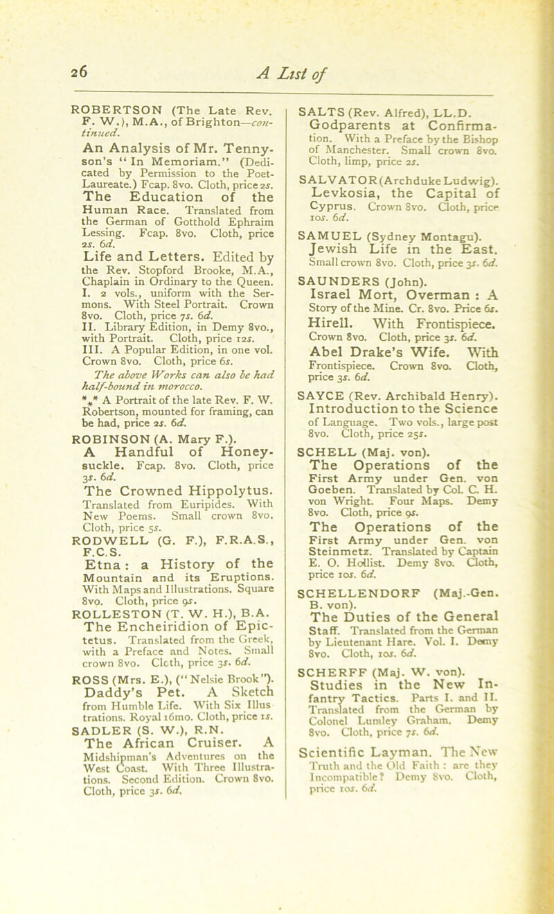 ROBERTSON (The Late Rev. F. W.), M. A., of Brighton—con- tinued. An Analysis of Mr. Tenny- son’s “ In Memoriam. (Dedi- cated by Permission to the Poet- Laureate.) Fcap. 8vo. Cloth, price zs. The Education of the Human Race. Translated from the German of Gotthold Ephraim Lessing. Fcap. 8vo. Cloth, price 2s. 6d. Life and Letters. Edited by the Rev. Stopford Brooke, M.A., Chaplain in Ordinary to the Queen. I. 2 vols., uniform with the Ser- mons. With Steel Portrait. Crown 8vo. Cloth, price 7f. 6d. II. Library Edition, in Demy 8vo., with Portrait. Cloth, price i2f. III. A Popular Edition, in one vol. Crown 8vo. Cloth, price 6s. The above Works can also he had half-hound hi morocco. %* A Portrait of the late Rev. F. W. Robertson, mounted for framing, can be had, price is. 6d. ROBINSON (A. Mary F.). A Handful of Honey- suckle. Fcap. 8vo. Cloth, price 3*. 6d. The Crowned Hippolytus. Translated from Euripides. With New Poems. Small crown 8vo, Cloth, price 5f. RODWELL (G. F.), F.R.A.S., F.C.S. Etna: a History of the Mountain and its Eruptions. With Maps and Illustrations. Square 8vo. Cloth, price pr. ROLLESTON (T. W. H.), B.A. The Encheiridion of Epic- tetus. Translated from the Greek, with a Preface and Notes. Small crown 8vo. Cloth, price 3f. 6d. ROSS (Mrs. E.), (“ Nelsie Brook”). Daddy’s Pet. A Sketch from Humble Life. With Six Illus trations. Royal i6mo. Cloth, price if. SADLER (S. W.), R.N. The African Cruiser. A Midshipman’s Adventures on the West Coast. With Three Illustra- tions. Second Edition. Crown 8vo. Cloth, price 3f. 6d. SALTS (Rev. Alfred), LL.D. Godparents at Confirma- tion. With a Preface by the Bishop of Manchester. Small crown 8vo. Cloth, limp, price os. S ALV AT O R (Archduke Ludwig). Levkosia, the Capital of Cyprus. Crown 8vo. Cloth, price ior. 6d. SAMUEL (Sydney Montagu). Jewish Life in the East. Small crown 8vo. Cloth, price 3f. 6d. SAUNDERS (John). Israel Mort, Overman : A Story of the Mine. Cr. 8vo. Price 6f. Hirell. With Frontispiece. Crown 8vo. Cloth, price 3f. 6d. Abel Drake’s Wife. With Frontispiece. Crown 8vo. Cloth, price 3f. 6d. SAYCE (Rev. Archibald Henry). Introduction to the Science of Language. Two vols., large post 8vo. Cloth, price 25f. SCHELL (Maj. von). The Operations of the First Army under Gen. von Goeben. Translated by CoL C. H. von Wright. Four Maps. Demy 8vo. Cloth, price gs. The Operations of the First Army under Gen. von Steinmetz. Translated by Captain E. O. Hollist. Demy Svo. Cloth, price ior. 6d. SCHELLENDORF (Maj.-Gen. B. von). The Duties of the General Staff. Translated from the German by Lieutenant Hare. Vol. I. Demy 8yo. Cloth, 10s. 6d. SCHERFF (Maj. W. von). Studies in the New In- fantry Tactics. Parts I. and II. Translated from the German by Colonel Luraley Graham. Demy Svo. Cloth, price ys. 6d. Scientific Layman. The New Truth and the Old Faith : are they Incompatible? Demy Svo. Cloth, price 1 of. 6d.