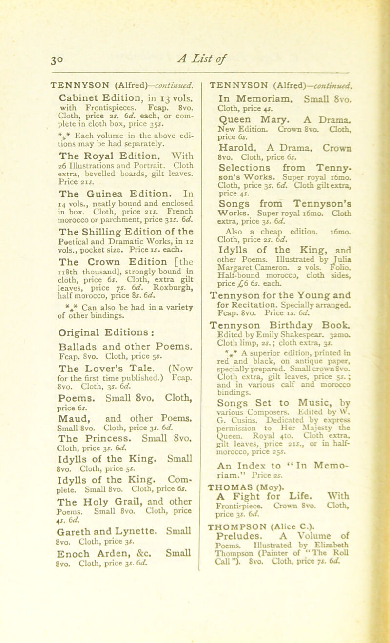 TENNYSON (Alfred)—continued. Cabinet Edition, in 13V0IS. with Frontispieces. Fcap. 8vo. Cloth, price 2s. 6d. each, or com- plete in cloth box, price 35s. *** Each volume in the above edi- tions may be had separately. The Royal Edition. With 26 Illustrations and Portrait. Cloth extra, bevelled boards, gilt leaves. Price 214. The Guinea Edition. In 14 vols., neatly bound and enclosed in box. Cloth, price 21 4. French morocco or parchment, price 315. 6d. The Shilling Edition of the Poetical and Dramatic Works, in 12 vols., pocket size. Price 14. each. The Crown Edition [the 118th thousand], strongly bound in cloth, price 6s. Cloth, extra gilt leaves, price 7s. 6d. Roxburgh, half morocco, price 84. 6d. *** Can also be had in a variety of other bindings. Original Editions: Ballads and Other Poems. Fcap. 8vo. Cloth, price 5s. The Lover’s Tale. (Now for the first time published.) Fcap. 8vo. Cloth, 3$. 6d. Poems. Small 8vo. Cloth, price 6s. Maud, and other Poems. Small 8vo. Cloth, price 34. 6d. The Princess. Small 8vo. Cloth, price 3*. 6d. Idylls of the King. Small 8vo. Cloth, price 54. Idylls of the King. Com- plete. Small 8vo. Cloth, price 6s. The Holy Grail, and other Poems. Small 8vo. Cloth, price 4*. 6d. Gareth and Lynette. Small 8vo. Cloth, price 34. Enoch Arden, &c. Small 8vo. Cloth, price 34. 6d. TENNYSON (Alfred)—continued. In Memoriam. Small 8vo. Cloth, price 41. Queen Mary. A Drama. New Edition. Crown 8vo. Cloth, price 64. Harold. A Drama. Crown 8vo. Cloth, price 6s. Selections from Tenny- son’s Works. Super royal i6mo. Cloth, price 3s. 6d. Cloth gilt extra, price 4$. Songs from Tennyson’s Works. Super royal i6mo. Cloth extra, price 34. 6d. Also a cheap edition. i6mo. Cloth, price is. 6d. Idylls of the King, and other Poems. Illustrated by Julia Margaret Cameron. 2 vols. Folio. Half-bound morocco, cloth sides, price £6 64. each. Tennyson for the Young and for Recitation. Specially arranged. Fcap. 8vo. Price 14. 6d. Tennyson Birthday Book. Edited by Emily Shakespear. 32010. Cloth limp, is.; cloth extra, 34. *#* A superior edition, printed in red and black, on antique paper, specially prepared. Small crown Svo. Cloth extra, gilt leaves, price 54.; and in various calf and morocco bindings. Songs Set to Music, by various Composers. Edited by W. G. Cusins. Dedicated by express permission to Her Majesty the Queen. Royal 4to. Cloth extra, gilt leaves, price 214., or in half- morocco, price 254. An Index to “ In Memo- riam.” Price 24. THOMAS (Moy). A Fight for Life. With Frontispiece. Crown Svo. Cloth, price 34. 6d. THOMPSON (Alice C.). Preludes. A Volume of Poems. Illustrated by Elizabeth Thompson (Painter of “ The Roll Call ”). 8vo. Cloth, price 74. 6d.