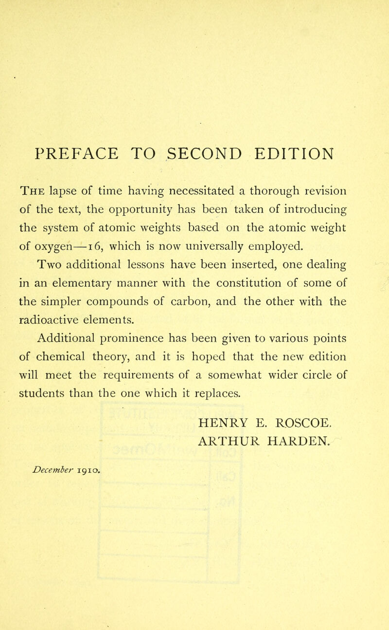 PREFACE TO SECOND EDITION The lapse of time having necessitated a thorough revision of the text, the opportunity has been taken of introducing the system of atomic weights based on the atomic weight of oxygen—16, which is now universally employed. Two additional lessons have been inserted, one dealing in an elementary manner with the constitution of some of the simpler compounds of carbon, and the other with the radioactive elements. Additional prominence has been given to various points of chemical theory, and it is hoped that the new edition will meet the requirements of a somewhat wider circle of students than the one which it replaces. December 1910. HENRY E. ROSCOE. ARTHUR HARDEN.