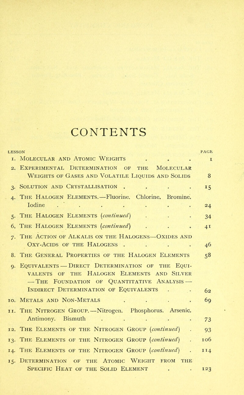 CONTENTS LESSON PAGE 1. Molecular and Atomic Weights . . . i 2. Experimental Determination of the Molecular Weights of Gases and Volatile Liquids and Solids 8 3. Solution and Crystallisation . . . .15 4. The Halogen Elements.—Fluorine. Chlorine. Bromine. Iodine . . . . . .24 5. The Halogen Elements (continued) . . 34 6. The Halogen Elements (continued) . . ,41 7. The Action of Alkalis on the Halogens—Oxides and Oxy-Acids of the Halogens . . . .46 8. The General Properties of the Halogen Elements 58 9. Equivalents — Direct Determination of the Equi- valents of the Halogen Elements and Silver — The Foundation of Quantitative Analysis — Indirect Determination of Equivalents . . 62 10. Metals and Non-Metals . . . .69 11. The Nitrogen Group.—Nitrogen. Phosphorus. Arsenic. Antimony. Bismuth . . . . -73 12. The Elements of the Nitrogen Group (continued) . 93 13. The Elements of the Nitrogen Group (continued) . 106 14. The Elements of the Nitrogen Group (continued) . 114 15. Determination of the Atomic Weight from the Specific Heat of the Solid Element . .123