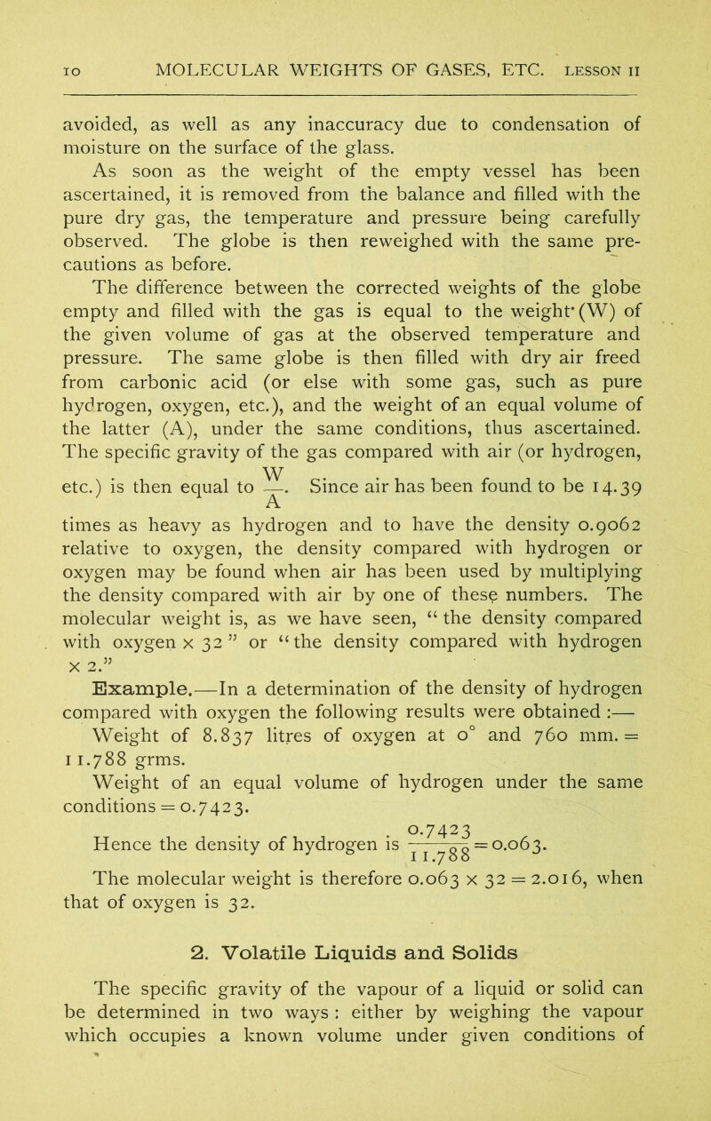 avoided, as well as any inaccuracy due to condensation of moisture on the surface of the glass. As soon as the weight of the empty vessel has been ascertained, it is removed from the balance and filled with the pure dry gas, the temperature and pressure being carefully observed. The globe is then reweighed with the same pre- cautions as before. The difference between the corrected weights of the globe empty and filled with the gas is equal to the weight* (W) of the given volume of gas at the observed temperature and pressure. The same globe is then filled with dry air freed from carbonic acid (or else with some gas, such as pure hydrogen, oxygen, etc.), and the weight of an equal volume of the latter (A), under the same conditions, thus ascertained. The specific gravity of the gas compared with air (or hydrogen, etc.) is then equal to —. Since air has been found to be 14.39 A times as heavy as hydrogen and to have the density 0.9062 relative to oxygen, the density compared with hydrogen or oxygen may be found when air has been used by multiplying the density compared with air by one of these numbers. The molecular weight is, as we have seen, “ the density compared with oxygen x 32 ” or “ the density compared with hydrogen x 2.” Example.—In a determination of the density of hydrogen compared with oxygen the following results were obtained :— Weight of 8.837 litres of oxygen at o° and 760 mm. = 11.788 grms. Weight of an equal volume of hydrogen under the same conditions == 0.7423. 0.7423 Hence the density of hydrogen is j j 7gg ~ °-°^3- The molecular weight is therefore 0.063 x 32 = 2.016, when that of oxygen is 32. 2. Volatile Liquids and Solids The specific gravity of the vapour of a liquid or solid can be determined in two ways : either by weighing the vapour which occupies a known volume under given conditions of