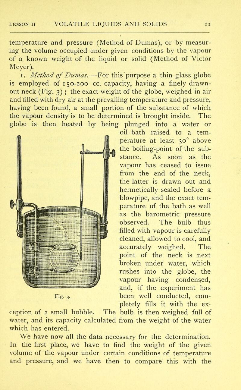 temperature and pressure (Method of Dumas), or by measur- ing the volume occupied under given conditions by the vapour of a known weight of the liquid or solid (Method of Victor Meyer). i. Method of Dumas.—For this purpose a thin glass globe is employed of 150-200 cc. capacity, having a finely drawn- out neck (Fig. 3) ; the exact weight of the globe, weighed in air and filled with dry air at the prevailing temperature and pressure, having been found, a small portion of the substance of which the vapour density is to be determined is brought inside. The globe is then heated by being plunged into a water or oil-bath raised to a tem- perature at least 30° above the boiling-point of the sub- stance. As soon as the vapour has ceased to issue from the end of the neck, the latter is drawn out and hermetically sealed before a blowpipe, and the exact tem- perature of the bath as well as the barometric pressure observed. The bulb thus filled with vapour is carefully cleaned, allowed to cool, and accurately weighed. The point of the neck is next broken under water, which rushes into the globe, the vapour having condensed, and, if the experiment has been well conducted, com- pletely fills it with the ex- ception of a small bubble. The bulb is then weighed full of water, and its capacity calculated from the weight of the water which has entered. We have now all the data necessary for the determination. In the first place, we have to find the weight of the given volume of the vapour under certain conditions of temperature and pressure, and we have then to compare this with the