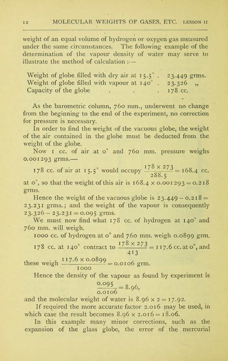 weight of an equal volume of hydrogen or oxygen gas measured under the same circumstances. The following example of the determination of the vapour density of water may serve to illustrate the method of calculation :— Weight of globe filled with dry air at 15.5° . 23.449 grms. Weight of globe filled with vapour at 140° . 23.326 „ Capacity of the globe . . 178 cc. As the barometric column, 760 mm., underwent no change from the beginning to the end of the experiment, no correction for pressure is necessary. In order to find the weight of the vacuous globe, the weight of the air contained in the globe must be deducted from the weight of the globe. Now 1 cc. of air at o° and 760 mm. pressure weighs 0.001293 grms.— 178 x 273 178 cc. of air at 1 5.50 would occupy — - = 168.4 cc. at o°, so that the weight of this air is 168.4 x o. 0012 9 3 = o. 2 18 grms. Hence the weight of the vacuous globe is 23.449— 0.218 = 23.231 grms.; and the weight of the vapour is consequently 23.326 — 23.231=0.095 grms. We must now find what 178 cc. of hydrogen at 140° and 760 mm. will weigh. 1000 cc. of hydrogen at o° and 760 mm. weigh 0.0899 grm. 178x273 O 178 cc. at 140° contract to— — = 117.6 cc. at o°, and 413 these weigh 117.6 x 0.0899 : 0.0106 grm. Hence the density of the vapour as found by experiment is 0.095 8.96, 0.0106 and the molecular weight of water is 8.96 x 2 = 17.92. If required the more accurate factor 2.016 may be used, in which case the result becomes 8.96 x 2.016= 18.06. In this example many minor corrections, such as the expansion of the glass globe, the error of the mercurial