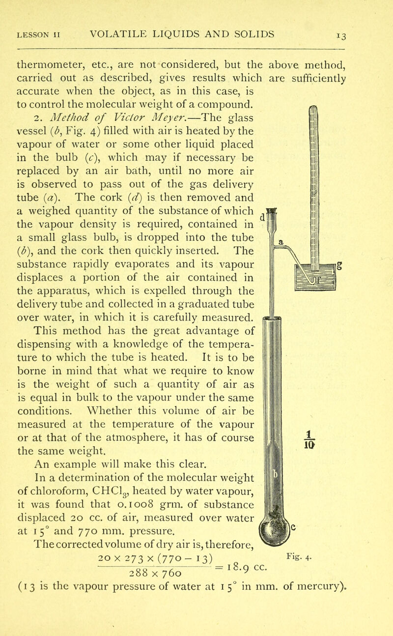 thermometer, etc., are not considered, but the above, method, carried out as described, gives results which are sufficiently accurate when the object, as in this case, is to control the molecular weight of a compound. 2. Method of Victor Meyer.—The glass vessel (&, Fig. 4) filled with air is heated by the vapour of water or some other liquid placed in the bulb (c), which may if necessary be replaced by an air bath, until no more air is observed to pass out of the gas delivery tube (a). The cork (d) is then removed and a weighed quantity of the substance of which the vapour density is required, contained in a small glass bulb, is dropped into the tube (&), and the cork then quickly inserted. The substance rapidly evaporates and its vapour displaces a portion of the air contained in the apparatus, which is expelled through the delivery tube and collected in a graduated tube over water, in which it is carefully measured. This method has the great advantage of dispensing with a knowledge of the tempera- ture to which the tube is heated. It is to be borne in mind that what we require to know is the weight of such a quantity of air as is equal in bulk to the vapour under the same conditions. Whether this volume of air be measured at the temperature of the vapour or at that of the atmosphere, it has of course the same weight. An example will make this clear. In a determination of the molecular weight of chloroform, CHC13, heated by water vapour, it was found that 0.1008 grm. of substance displaced 20 cc. of air, measured over water at 1 50 and 770 mm. pressure. The corrected volume of dry air is, therefore, 20 X 273 X (770 — I 3) Fig. 4. 00^7 -= 18.Q CC. 288 x 760 y (13 is the vapour pressure of water at 1 50 in mm. of mercury).