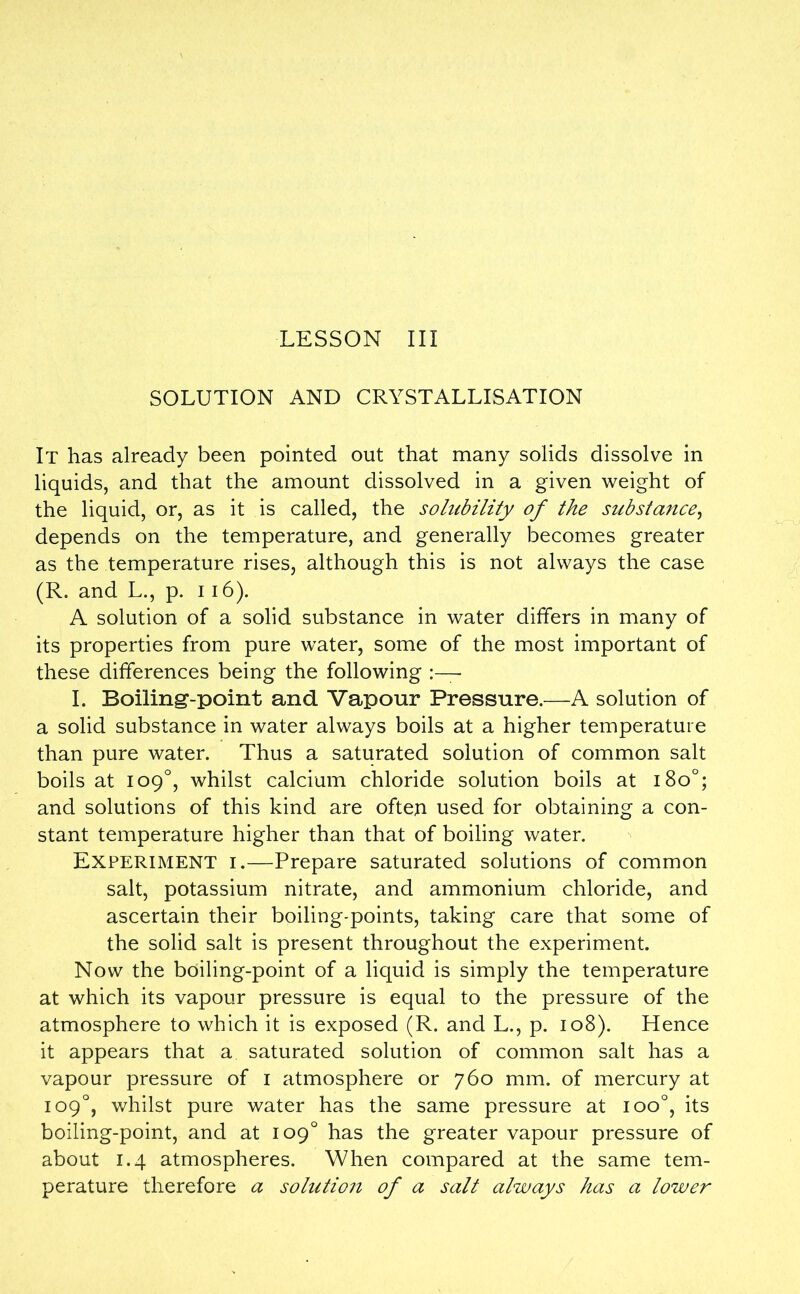 SOLUTION AND CRYSTALLISATION It has already been pointed out that many solids dissolve in liquids, and that the amount dissolved in a given weight of the liquid, or, as it is called, the solubility of the substance, depends on the temperature, and generally becomes greater as the temperature rises, although this is not always the case (R. and L., p. 116). A solution of a solid substance in water differs in many of its properties from pure water, some of the most important of these differences being the following I. Boiling-point and Vapour Pressure.—A solution of a solid substance in water always boils at a higher temperature than pure water. Thus a saturated solution of common salt boils at 109°, whilst calcium chloride solution boils at 180°; and solutions of this kind are often used for obtaining a con- stant temperature higher than that of boiling water. Experiment i.—Prepare saturated solutions of common salt, potassium nitrate, and ammonium chloride, and ascertain their boiling-points, taking care that some of the solid salt is present throughout the experiment. Now the boiling-point of a liquid is simply the temperature at which its vapour pressure is equal to the pressure of the atmosphere to which it is exposed (R. and L., p. 108). Hence it appears that a saturated solution of common salt has a vapour pressure of 1 atmosphere or 760 mm. of mercury at 109°, whilst pure water has the same pressure at ioo°, its boiling-point, and at 109° has the greater vapour pressure of about 1.4 atmospheres. When compared at the same tem- perature therefore a solution of a salt always has a lower
