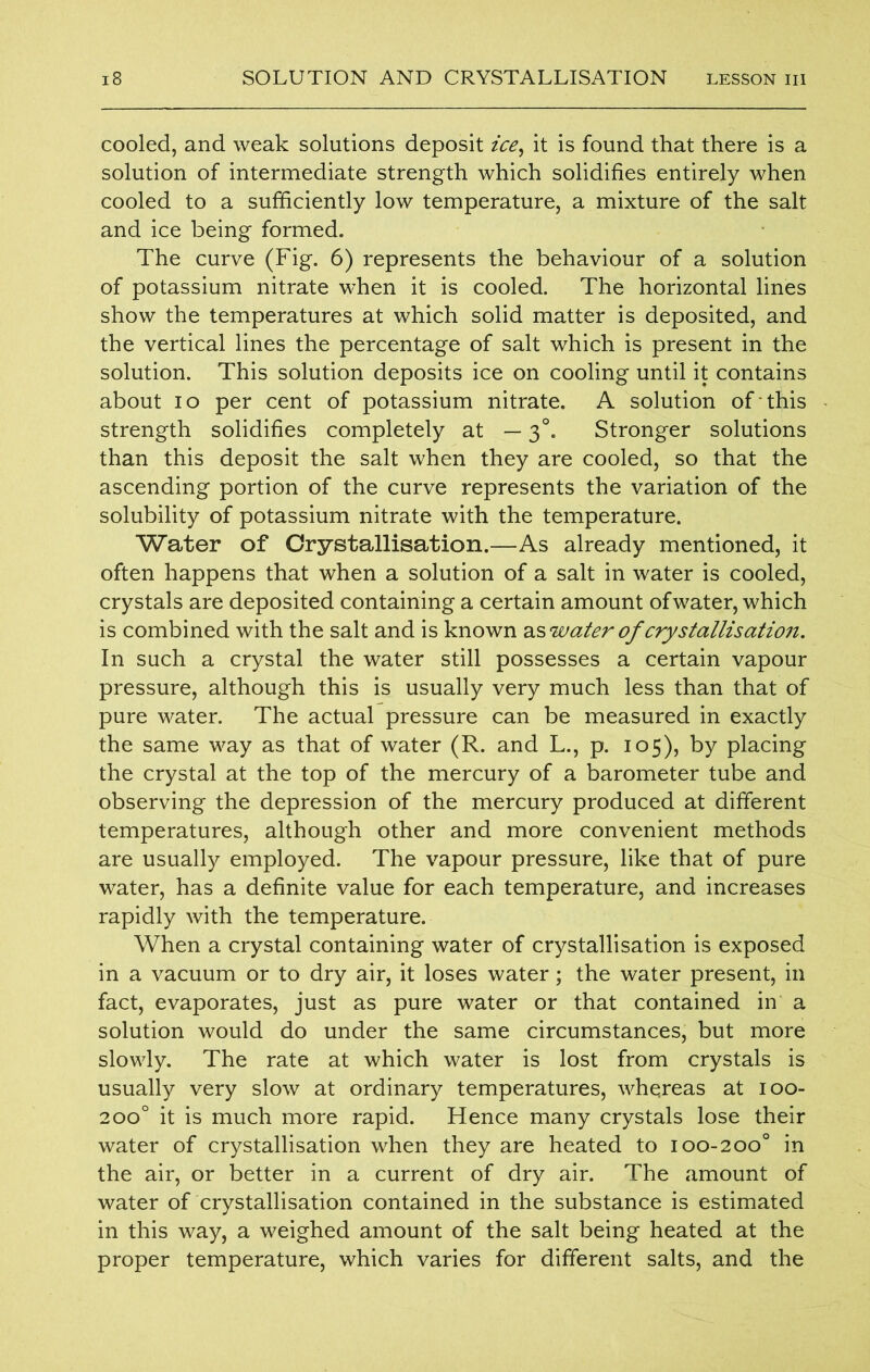cooled, and weak solutions deposit ice, it is found that there is a solution of intermediate strength which solidifies entirely when cooled to a sufficiently low temperature, a mixture of the salt and ice being formed. The curve (Fig. 6) represents the behaviour of a solution of potassium nitrate when it is cooled. The horizontal lines show the temperatures at which solid matter is deposited, and the vertical lines the percentage of salt which is present in the solution. This solution deposits ice on cooling until it contains about io per cent of potassium nitrate. A solution of this strength solidifies completely at — 30. Stronger solutions than this deposit the salt when they are cooled, so that the ascending portion of the curve represents the variation of the solubility of potassium nitrate with the temperature. Water of Crystallisation.—As already mentioned, it often happens that when a solution of a salt in water is cooled, crystals are deposited containing a certain amount ofwater, which is combined with the salt and is known water of crystallisation. In such a crystal the water still possesses a certain vapour pressure, although this is usually very much less than that of pure water. The actual pressure can be measured in exactly the same way as that of water (R. and L., p. 105), by placing the crystal at the top of the mercury of a barometer tube and observing the depression of the mercury produced at different temperatures, although other and more convenient methods are usually employed. The vapour pressure, like that of pure water, has a definite value for each temperature, and increases rapidly with the temperature. When a crystal containing water of crystallisation is exposed in a vacuum or to dry air, it loses water; the water present, in fact, evaporates, just as pure water or that contained in a solution would do under the same circumstances, but more slowly. The rate at which water is lost from crystals is usually very slow at ordinary temperatures, whereas at 100- 200° it is much more rapid. Hence many crystals lose their water of crystallisation when they are heated to 100-200° in the air, or better in a current of dry air. The amount of water of crystallisation contained in the substance is estimated in this way, a weighed amount of the salt being heated at the proper temperature, which varies for different salts, and the