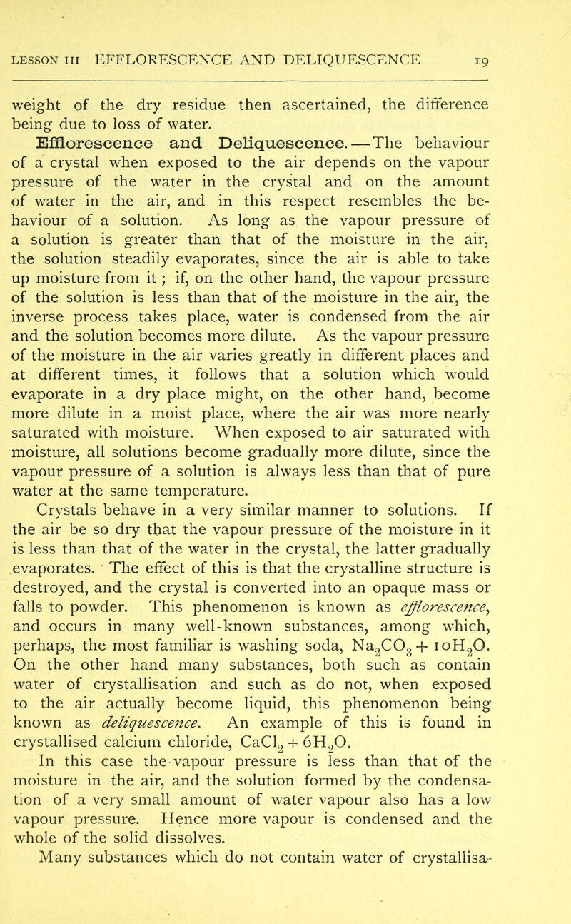 weight of the dry residue then ascertained, the difference being due to loss of water. Efflorescence and Deliquescence.—The behaviour of a crystal when exposed to the air depends on the vapour pressure of the water in the crystal and on the amount of water in the air, and in this respect resembles the be- haviour of a solution. As long as the vapour pressure of a solution is greater than that of the moisture in the air, the solution steadily evaporates, since the air is able to take up moisture from it; if, on the other hand, the vapour pressure of the solution is less than that of the moisture in the air, the inverse process takes place, water is condensed from the air and the solution becomes more dilute. As the vapour pressure of the moisture in the air varies greatly in different places and at different times, it follows that a solution which would evaporate in a dry place might, on the other hand, become more dilute in a moist place, where the air was more nearly saturated with moisture. When exposed to air saturated with moisture, all solutions become gradually more dilute, since the vapour pressure of a solution is always less than that of pure water at the same temperature. Crystals behave in a very similar manner to solutions. If the air be so dry that the vapour pressure of the moisture in it is less than that of the water in the crystal, the latter gradually evaporates. The effect of this is that the crystalline structure is destroyed, and the crystal is converted into an opaque mass or falls to powder. This phenomenon is known as efflorescence, and occurs in many well-known substances, among which, perhaps, the most familiar is washing soda, Na2C03 + ioH20. On the other hand many substances, both such as contain water of crystallisation and such as do not, when exposed to the air actually become liquid, this phenomenon being known as deliquescence. An example of this is found in crystallised calcium chloride, CaCl2 + 6H20. In this case the vapour pressure is less than that of the moisture in the air, and the solution formed by the condensa- tion of a very small amount of water vapour also has a low vapour pressure. Hence more vapour is condensed and the whole of the solid dissolves. Many substances which do not contain water of crystallisa-