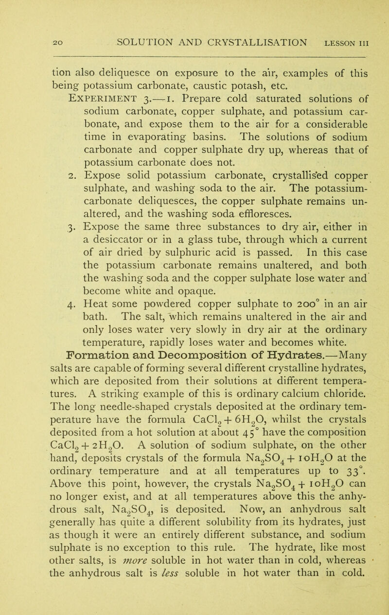 tion also deliquesce on exposure to the air, examples of this being potassium carbonate, caustic potash, etc. Experiment 3.—-1. Prepare cold saturated solutions of sodium carbonate, copper sulphate, and potassium car- bonate, and expose them to the air for a considerable time in evaporating basins. The solutions of sodium carbonate and copper sulphate dry up, whereas that of potassium carbonate does not. 2. Expose solid potassium carbonate, crystallised copper sulphate, and washing soda to the air. The potassium- carbonate deliquesces, the copper sulphate remains un- altered, and the washing soda effloresces. 3. Expose the same three substances to dry air, either in a desiccator or in a glass tube, through which a current of air dried by sulphuric acid is passed. In this case the potassium carbonate remains unaltered, and both the washing soda and the copper sulphate lose water and become white and opaque. 4. Heat some powdered copper sulphate to 200° in an air bath. The salt, which remains unaltered in the air and only loses water very slowly in dry air at the ordinary temperature, rapidly loses water and becomes white. Formation and Decomposition of Hydrates.—Many salts are capable of forming several different crystalline hydrates, which are deposited from their solutions at different tempera- tures. A striking example of this is ordinary calcium chloride. The long needle-shaped crystals deposited at the ordinary tem- perature have the formula CaCl2 + 6H20, whilst the crystals deposited from a hot solution at about 450 have the composition CaCl2 + 2H20. A solution of sodium sulphate, on the other hand, deposits crystals of the formula Na2S04 + ioH20 at the ordinary temperature and at all temperatures up to 330. Above this point, however, the crystals Na2S04T ioH20 can no longer exist, and at all temperatures above this the anhy- drous salt, Na2S04, is deposited. Now, an anhydrous salt generally has quite a different solubility from its hydrates, just as though it were an entirely different substance, and sodium sulphate is no exception to this rule. The hydrate, like most other salts, is more soluble in hot water than in cold, whereas the anhydrous salt is less soluble in hot water than in cold.