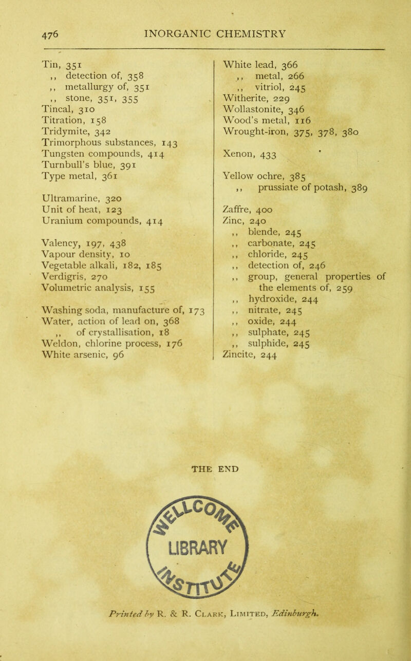 Tin, 351 ,, detection of, 358 ,, metallurgy of, 351 ,, stone, 351, 355 Tincal, 310 Titration, 158 Tridymite, 342 Trimorphous substances, 143 Tungsten compounds, 414 Turnbull’s blue, 391 Type metal, 361 Ultramarine, 320 Unit of heat, 123 Uranium compounds, 414 Valency, 197, 438 Vapour density, 10 Vegetable alkali, 182, 185 Verdigris, 270 Volumetric analysis, 155 Washing soda, manufacture of, 173 Water, action of lead on, 368 ,, of crystallisation, 18 Weldon, chlorine process, 176 White arsenic, 96 White lead, 366 ,, metal, 266 ,, vitriol, 245 Witherite, 229 Wollastonite, 346 Wood’s metal, 116 Wrought-iron, 375, 378, 380 Xenon, 433 Yellow ochre, 385 ,, prussiate of potash, 389 Zaffre, 400 Zinc, 240 ,, blende, 245 ,, carbonate, 245 ,, chloride, 245 ,, detection of, 246 ,, group, general properties of the elements of, 259 ,, hydroxide, 244 ,, nitrate, 245 ,, oxide, 244 ,, sulphate, 245 ,, sulphide, 245 Zincite, 244 THE END Printed by R. & R. Clark, Limited, Edinburgh.