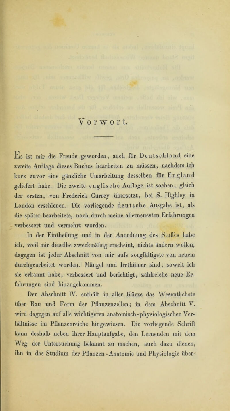 Es ist mir die Freude geworden, auch für Deutschland eine zweite Auflage dieses Buches bearbeiten zu müssen, nachdem ich kurz zuvor eine gänzliche Umarbeitung desselben für England geliefert habe. Die zweite englische Auflage ist soeben, gleich der ersten, von Frederick Currey übersetzt, bei S. Ilighley in London erschienen. Die vorliegende deutsche Ausgabe ist, als die später bearbeitete, noch durch meine allerneuesten Erfahrungen .^verbessert und vermehrt worden. In der Eintheilung und in der Anordnung des Stoffes habe ich, weil mir dieselbe zweckmäfsig erscheint, nichts ändern wollen, dagegen ist jeder Abschnitt von mir aufs sorgfältigste von neuem durchgearbeitet worden. Mängel und Irrthümer sind, soweit ich sie erkannt habe, verbessert und berichtigt, zahlreiche neue Er- fahrungen sind hinzugekommen. Der Abschnitt IV. enthält in aller Kürze das Wesentlichste über Bau und Form der Pflanzenzellen; in dem Abschnitt V. wird dagegen auf alle wichtigeren anatomisch-physiologischen Ver- hältnisse im Pflanzenreiche hingewiesen. Die vorliegende Schrift kann deshalb neben ihrer Hauptaufgabe, den Lernenden mit dem Weg der Untersuchung bekannt zu machen, auch dazu dienen, ihn in das Studium der Pflanzen-Anatomie und Physiologie über-