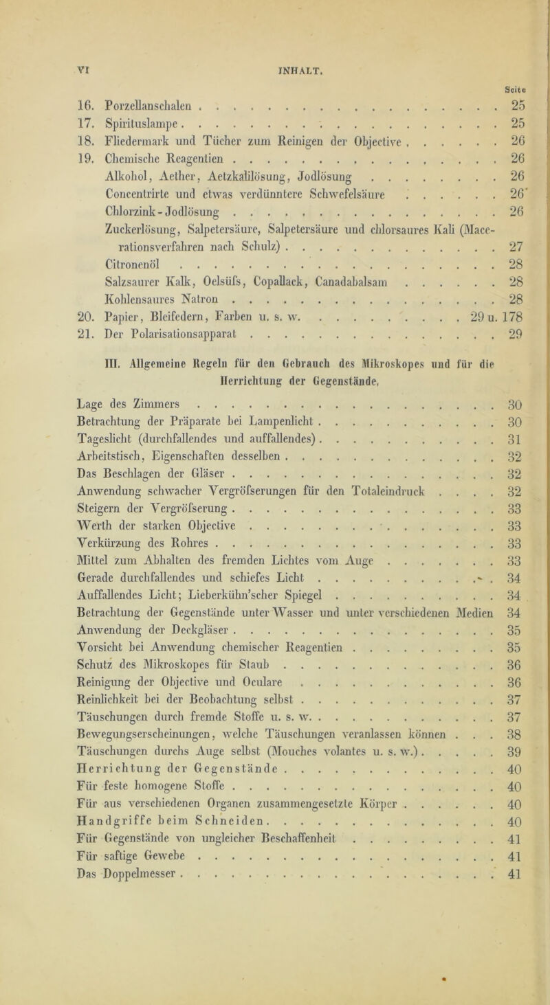 Seite 16. Porzellanschalen 25 17. Spiriluslampe 25 18. Fliederniark und Tücher zum Reinigen der Ohjective 26 19. Chemisclie Reagenlien 26 Alkohol, Aelher, Aetzkalilösung, Jodlösung 26 Concentrirte und etwas verdünntere Schwefelsäure 26* Chlorzink - Jodlösung 26 Zuckerlösung, Salpetersäure, Salpetersäure und chlorsaures Kali (Mace- ralionsverfahren nach Schulz) 27 \ Citronenöl 28 Salzsaurer Kalk, Oelsüfs, Copallack, Canadahalsain 28 Kohlensaures Natron 28 20. Papier, Bleifedern, Farben u. s. w 29 u. 178 21. Der Polarisalionsapparat 29 III. Allgemeine Regeln für den Gebrauch des Mikroskopes und für die Ilerrichtung der Gegenstände, Lage des Zimmers 30 Betrachtung der Präparate bei Lampenlicht 30 Tageslicht (durchfallendes und auffallendes) 31 Arbeitstisch, Eigenschaften desselben 32 Das Beschlagen der Gläser 32 Anwendung schwacher Vergröfserungen für den Totaleindruck .... 32 Steigern der Vergröfserung 33 Werth der starken Ohjective 33 Verkürzung des Rohres 33 Mittel zum Abhalten des fremden Lichtes vom Auge 33 Gerade durchfallendes und schiefes Licht ^ . 34 Auffallendes Licht; Lieberkühn’scher Spiegel 34 Betrachtung der Gegenstände unter Wasser und unter verschiedenen Medien 34 Anwendung der Deckgläser 35 Vorsicht bei Anwendung chemischer Reagentien 35 Schutz des Mikroskopes für Staub 36 Reinigung der Ohjective und Oculare 36 Reinlichkeit bei der Beobachtung selbst 37 Täuschungen durch fremde Stoffe u. s. w 37 Bewegungserscheinungen, aveiche Täuschungen veranlassen können ... 38 Täuschungen durchs Auge selbst (Mouches volantes u. s. w.) 39 Ilerrichtung der Gegenstände 40 Für feste homogene. Stoffe 40 Für aus verschiedenen Organen zusammengesetzte Körper 40 Handgriffe beim Schneiden 40 Für Gegenstände von ungleicher Beschaffenheit 41 Für saftige Gewebe 41 Das Doppelmesser 41