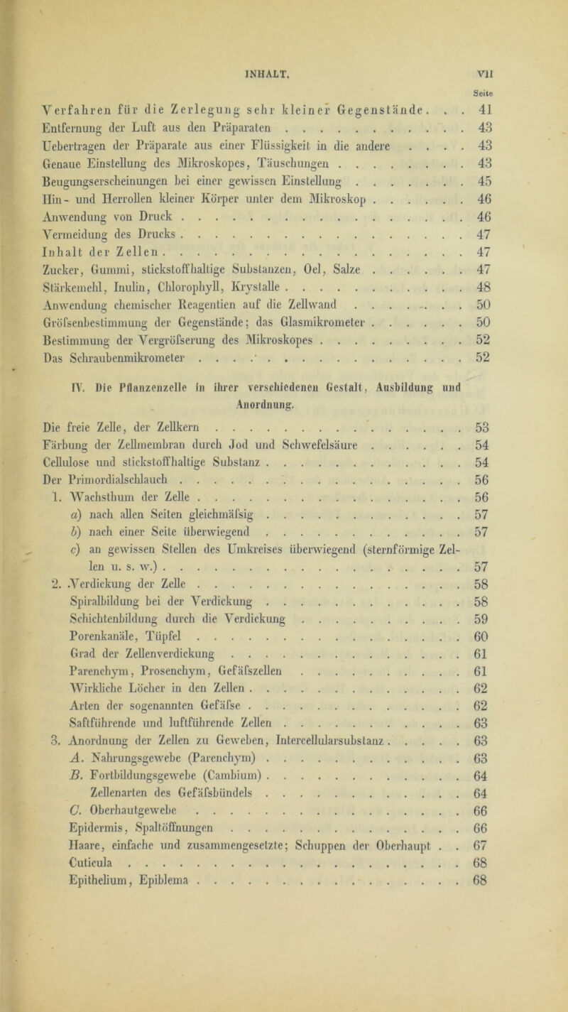 Seite Verfahren für die Zerlegung sehr kleiner Gegenstände. . . 41 Entfernung der Luft aus den Präparaten 43 Uebertragen der Präparate aus einer Flüssigkeit in die andere .... 43 Genaue Einstellung des Mikroskopes, Täuschungen 43 Beugungserscheiniingen hei einer gewissen Einstellung 45 Hin- und Herrollen kleiner Körper unter dem Mikroskop 46 j^iwendung von Druck 46 Vermeidung des Drucks 47 Inhalt der Zellen 47 Zucker, Gummi, stickstoffhaltige Substanzen, Oel, Salze 47 Stärkemehl, Inulin, Chlorophyll, Kryslalle 48 Anwendung chemischer Reagentien auf die Zellwand 50 Gröfsenbestimmung der Gegenstände; das Glasmikrometer 50 Bestimmung der Vergröfserung des Mikroskopes 52 Das Schraubenmikromeier . . . .’ 52 rV. Die Pflanzeiizelle in ihrer verschiedenen Gestalt, Ausbildung und Anordnung. Die freie Zelle, der Zellkern * 53 Färbung der Zellmembran durch .lod und Schwefelsäure 54 Cellulose und stickstoffhaltige Substanz 54 Der Primordialschlauch '. 56 1. Wachsthum der Zelle 56 a) nach allen Seiten gleichmäfsig 57 b) nach einer Seile überwiegend 57 c) an gewissen Stellen des Umkreises überwiegend (sternförmige Zel- len u. s. w.) 57 2. .Verdickung der Zelle 58 Spiralbildung bei der Verdiekung 58 Schichtenbildung durch die Verdickung 59 Porenkanäle, Tüpfel 60 Grad der Zellenverdickung 61 Parenchym, Prosenchym, GefäfszeUen 61 Wirkliche Löcher in den Zellen 62 Alien der sogenannten Gefäfse 62 Saftführende und luftführende Zellen 63 3. Anordnung der Zellen zu Geweben, Intercellularsubslanz 63 A. Nahrungsgewebe (Parenchym) 63 B. Fortbildungsgewebe (Cambium) 64 Zellenarten des Gefäfsbündels 64 C. Oberhautgewebe 66 Epidermis, Spaltöffnungen 66 Haare, einfache und zusammengesetzte; Schuppen der Oberhaupt . . 67 Cuticula 68 Epithelium, Epiblema 68