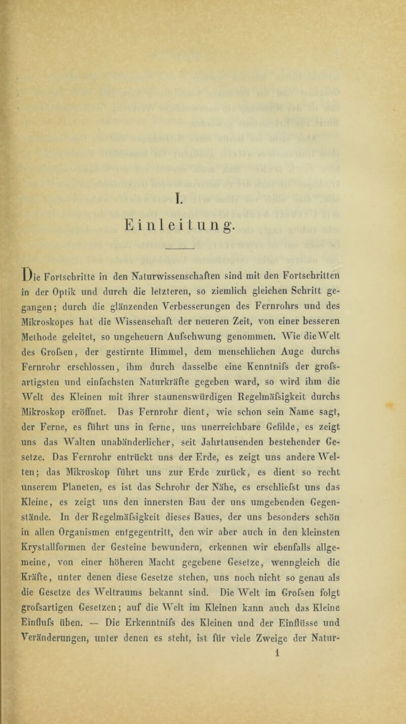 T. E i n 1 e i t ii n g. T)le Fortschrllte in den Naturwissenschaften sind mit den Fortschritten in der Optik und durch die letzteren, so ziemlich gleichen Schritt ge- gangen; durch die glänzenden Verbesserungen des Fernrohrs und des Mikroskopes hat die Wissenschaft der neueren Zeit, von einer besseren Methode geleitet, so Ungeheuern Aufschwung genommen. Wie die Welt des Grofsen, der gestirnte Himmel, dem menschlichen Auge durchs Fernrohr erschlossen, ihm durch dasselbe eine Kenntnifs der grofs- artigsten und einfachsten Naturkräfte gegeben ward, so wird ihm die Welt des Kleinen mit ihrer staunenswürdigen Regelmäfsigkeit durchs Mikroskop eröffnet. Das Fernrohr dient, wie schon sein Name sagt, der Ferne, es führt uns in ferne, uns unerreichbare Gefdde, es zeigt uns das Walten unabänderlicher, seit Jahrtausenden bestehender Ge- setze. Das Fernrohr entrückt uns der Erde, es zeigt uns andere Wel- ten; das Mikroskop führt uns zur Erde zurück, es dient so recht unserem Planeten, es ist das Sehrohr der Nähe, es erschliefst uns das Kleine, es zeigt uns den innersten Bau der uns umgebenden Gegen- stände. ln der Regelmäfsigkeit dieses Baues, der uns besonders schön in allen Organismen entgegentritt, den wir aber auch in den kleinsten Krystallformen der Gesteine bewundern, erkennen wir ebenfalls allge- meine, von einer höheren Macht gegebene Gesetze, wenngleich die Kräfte, unter denen diese Gesetze stehen, uns noch nicht so genau als die Gesetze des Weltraums bekannt sind. Die Welt im Grofsen folgt grofsartigen Gesetzen; auf die Welt im Kleinen kann auch das Kleine Einflufs üben. — Die Erkenntnifs des Kleinen und der Einflüsse und Veränderungen, unter denen es steht, ist für viele Zweige der Natur-