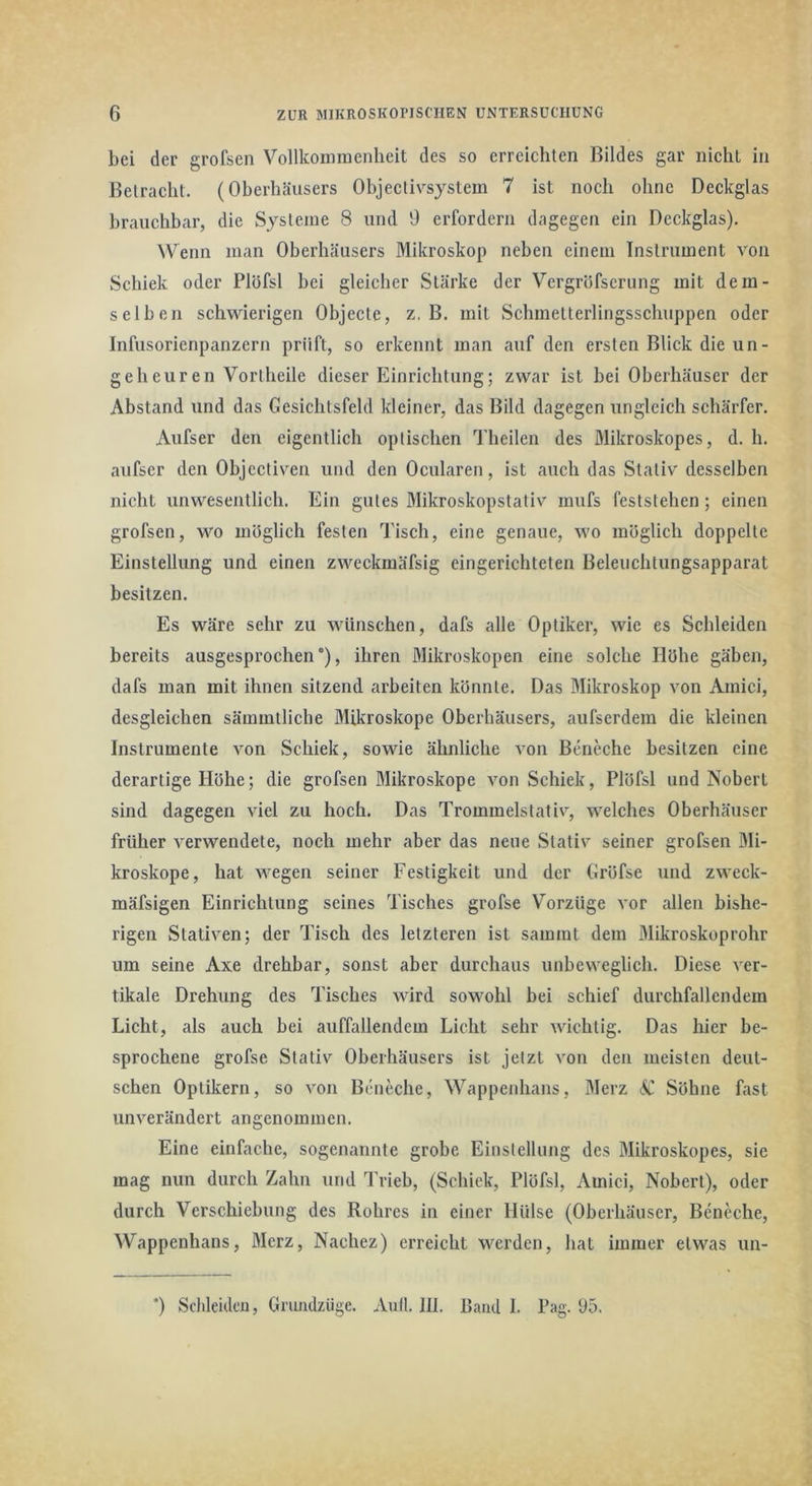 bei der grofsen Vollkoimnenheit des so erreichten Bildes gar nicliL in Betracht. (Oherhäusers Objecli\system 7 ist noch ohne Deckglas brauchbar, die Systeme 8 und 9 erfordern dagegen ein Deckglas). Wenn man Oherhäusers Mikroskop neben einem Instrument von Schiek oder Plöfsl bei gleicher Stärke der Vergröfscrung mit dem- selben schwierigen Objecte, z, B. mit Schmelterlingssehuppen oder Infusorienpanzern prüft, so erkennt man auf den ersten Blick die un- geheuren Vortheile dieser Einrichtung; zwar ist bei Oberhäuser der Abstand und das Gesichtsfeld kleiner, das Bild dagegen ungleich schärfer. Aufser den eigentlich optischen Theilen des Mikroskopes, d. h. aufser den Objeetiven und den Ocularen, ist auch das Stativ desselben nicht unwesentlich. Ein gutes Mikroskopstativ mufs feststehen; einen grofsen, wo möglich festen Tisch, eine genaue, wo möglich doppelte Einstellung und einen zweckmäfsig eingerichteten Beleuchtungsapparat besitzen. Es wäre sehr zu wünschen, dafs alle Optiker, wie es Schleiden bereits ausgesprochen'), ihren Mikroskopen eine solche Höhe gäben, dafs man mit ihnen sitzend arbeiten könnte. Das Mikroskop von Amici, desgleichen sämmtliche Mikroskope Oberhäusers, aufserdem die kleinen Instrumente von Schiek, sowie ähnliche von Beneche besitzen eine derartige Höhe; die grofsen Mikroskope von Schiek, Plöfsl und Nobert sind dagegen viel zu hoch. Das Trommelstativ, welches Oberhäuser früher verwendete, noch mehr aber das neue Stativ seiner grofsen Mi- kroskope, hat wegen seiner Festigkeit und der Gröfse und zweck- mäfsigen Einrichtung seines Tisches grofse Vorzüge vor allen bishe- rigen Stativen; der Tisch des letzteren ist sammt dem Mikroskoprohr um seine Axe drehbar, sonst aber durchaus unbeweglich. Diese ver- tikale Drehung des Tisches wird sowohl bei schief durchfallendem Licht, als auch bei auffallendem Licht sehr wichtig. Das hier be- sprochene grofse Stativ Oberhäusers ist jetzt von den meisten deut- schen Optikern, so von Beneche, Wappenhans, Merz dlf Söhne fast unverändert angenommen. Eine einfache, sogenannte grobe Einstellung des Mikroskopes, sie mag nun durch Zahn und Trieb, (Schiek, Plöfsl, Amici, Nobert), oder durch Verschiebung des Rohres in einer Hülse (Oberhäuser, Beneche, Wappenhans, Merz, Nachez) erreicht werden, hat immer etwas un-