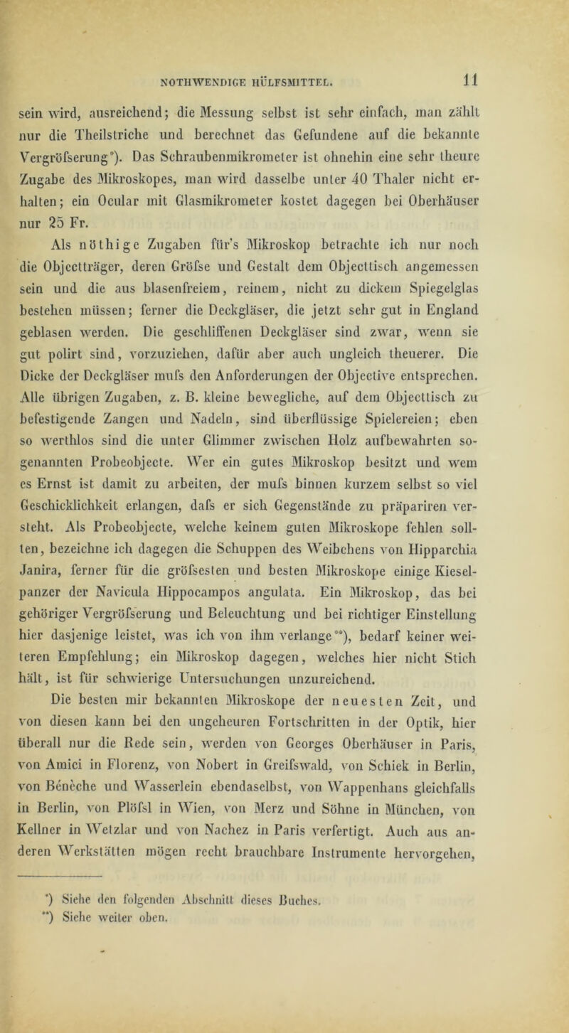 sein wird, ausreichend; die Messung selbst ist sehr einfach, man zählt nur die Theilstriche und berechnet das Gefundene auf die bekannte Vergröfserung), Das Schraubenmikrometer ist ohnehin eine sehr theure Zugabe des Mikroskopes, man wird dasselbe unter 40 Thaler nicht er- halten; ein Ocular mit Glasinikrometer kostet dagegen hei Oberhäuser nur 25 Fr. Als nöthige Zugaben fürs Mikroskop betrachte ich nur noch die Objectträger, deren Gröfse und Gestalt dem Objecttisch angemessen sein und die aus hlasenfreiem, reinem, nicht zu dickem Spiegelglas bestehen müssen; ferner die Deckgläser, die jetzt sehr gut in England geblasen werden. Die geschliffenen Deckgläser sind zwar, wenn sie gut polirt sind, vorzuziehen, dafür aber auch ungleich theuerer. Die Dicke der Deckgläser mufs den Anforderungen der Objective entsprechen. Alle übrigen Zugaben, z. B. kleine bewegliche, auf dem Ohjccttisch zu befestigende Zangen und Nadeln, sind überflüssige Spielereien; eben so werthlos sind die unter Glimmer zwischen Holz aufbewahrten so- genannten Probeobjecte. Wer ein gutes Mikroskop besitzt und wem es Ernst ist damit zu arbeiten, der mufs binnen kurzem selbst so viel Geschicklichkeit erlangen, dafs er sich Gegenstände zu präpariren ver- steht. Als Probeobjecte, welche keinem guten Mikroskope fehlen soll- ten, bezeichne ich dagegen die Schuppen des Weibchens von Hipparchia Janira, ferner für die gröfsesten und besten Mikroskope einige Kiesel- panzer der Navicula Hippocampos angulata. Ein Mikroskop, das bei gehöriger Vergröfserung und Beleuchtung und bei richtiger Einstellung hier dasjenige leistet, was ich von ihm verlange“), bedarf keiner wei- teren Empfehlung; ein Mikroskop dagegen, welches hier nicht Stich hält, ist für schwierige Untersuchungen unzureichend. Die besten mir bekannten Mikroskope der neuesten Zeit, und von diesen kann bei den ungeheuren Fortschritten in der Optik, hier überall nur die Rede sein, werden von Georges Oberhäuser in Paris, von Amici in Florenz, von Nobert in Greifswald, von Schick in Berlin, von Beneche und Wasserlein ebendaselbst, von Wappenhans gleichfalls in Berlin, von Plitfsl in Wien, von Merz und Söhne in München, von Kellner in Wetzlar und von Nachez in Paris verfertigt. Auch aus an- deren Werkstätten mögen recht brauchbare Instrumente hervorgehen. ') Siehe den folgenden Abselniilt dieses Buches. “) Siehe weiter oben.