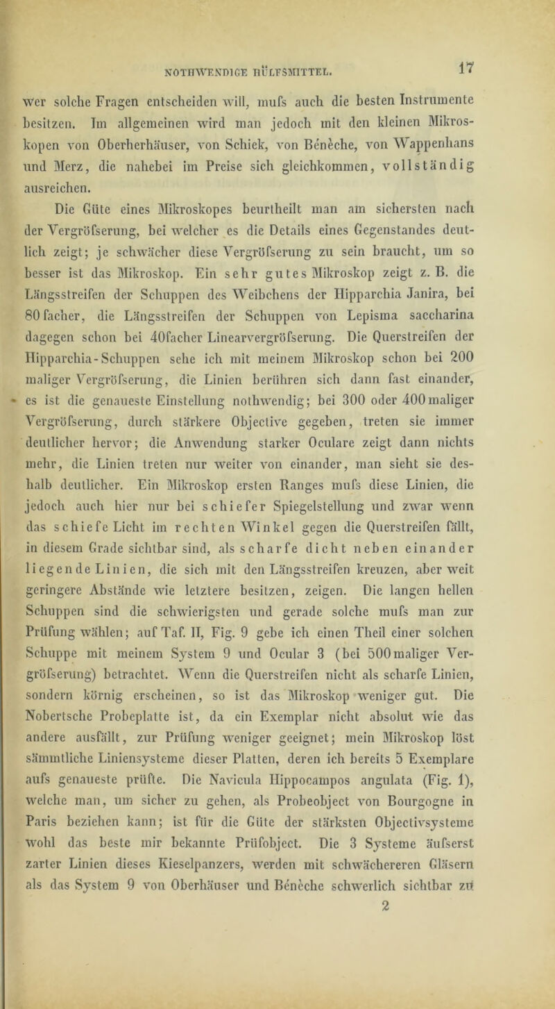 NOTinVKNDlGE IlÜLFSMlTTEL. 1’?’ wer solche Fragen entscheiden Avill, inufs auch die besten Instrumente besitzen. Im allgemeinen wird man jedoch mit den kleinen 3Ilkros- kopen von Oberherhänser, von Schick, von Bensche, von Wappenhans nnd Merz, die nahebei im Preise sich gleichkommen, vollständig ausreichen. Die Güte eines Mikroskopes beurtheilt man am sichersten nach der Vergröfserung, bei welcher es die Details eines Gegenstandes deut- lich zeigt; je schwächer diese Vergröfserung zu sein braucht, um so besser ist das Mikroskop. Ein sehr gutes Mikroskop zeigt z. B. die Eängsstreifen der Schuppen des Weibchens der Ilipparchia Janira, hei SOfacher, die Längsstrclfen der Schuppen von Lepisma saccharina dagegen schon bei dOfacher Linearvergröfserung. Die Querstreifen der Ilipparchia-Schuppen sehe ich mit meinem Mikroskop schon bei 200 maliger Vergröfserung, die Linien berühren sich dann fast einander, • es ist die genaueste Einstellung nothwendig; bei 300 oder 400maliger Vergröfserung, durch stärkere Objective gegeben, treten sie immer deutlicher hervor; die Anwendung starker Oculare zeigt dann nichts mehr, die Linien treten nur weiter von einander, man sieht sie des- halb deutlicher. Ein Mikroskop ersten Ranges mufs diese Linien, die jedoch auch hier nur bei schiefer Spiegelstellung und zwar wenn das schiefe Licht iin rechten Winkel gegen die Querstreifen fallt, in diesem Grade sichtbar sind, als scharfe dicht neben einander liegende Linien, die sich mit den Längsstreifen kreuzen, aber weit geringere Abstände wie letztere besitzen, zeigen. Die langen hellen Schuppen sind die schwierigsten und gerade solche mufs man zur Prüfung wählen; auf Taf. II, Fig. 9 gebe ich einen Theil einer solchen Schuppe mit meinem System 9 und Ocular 3 (bei 500maliger Ver- gröfserung) betrachtet. Wenn die Querstreifen nicht als scharfe Linien, sondern körnig erscheinen, so ist das Mikroskop weniger gut. Die Nobertsche Probeplatte ist, da ein Exemplar nicht absolut wie das andere ausfällt, zur Prüfung weniger geeignet; mein Mikroskop löst sämmtliche Liniensysteme dieser Platten, deren ich bereits 5 Exemplare aufs genaueste prüfte. Die Navicula Ilippocampos angulata (Fig. 1), welche man, um sicher zu gehen, als Probeobject von Bourgogne in Paris beziehen kann; ist für die Güte der stärksten Objectivsysteme wohl das beste mir bekannte Prüfobject. Die 3 Systeme äufserst zarter Linien dieses Kieselpanzers, werden mit schwächerercn Gläsern als das System 9 von Oberhäuser und Bencche schwerlich sichtbar zui 2