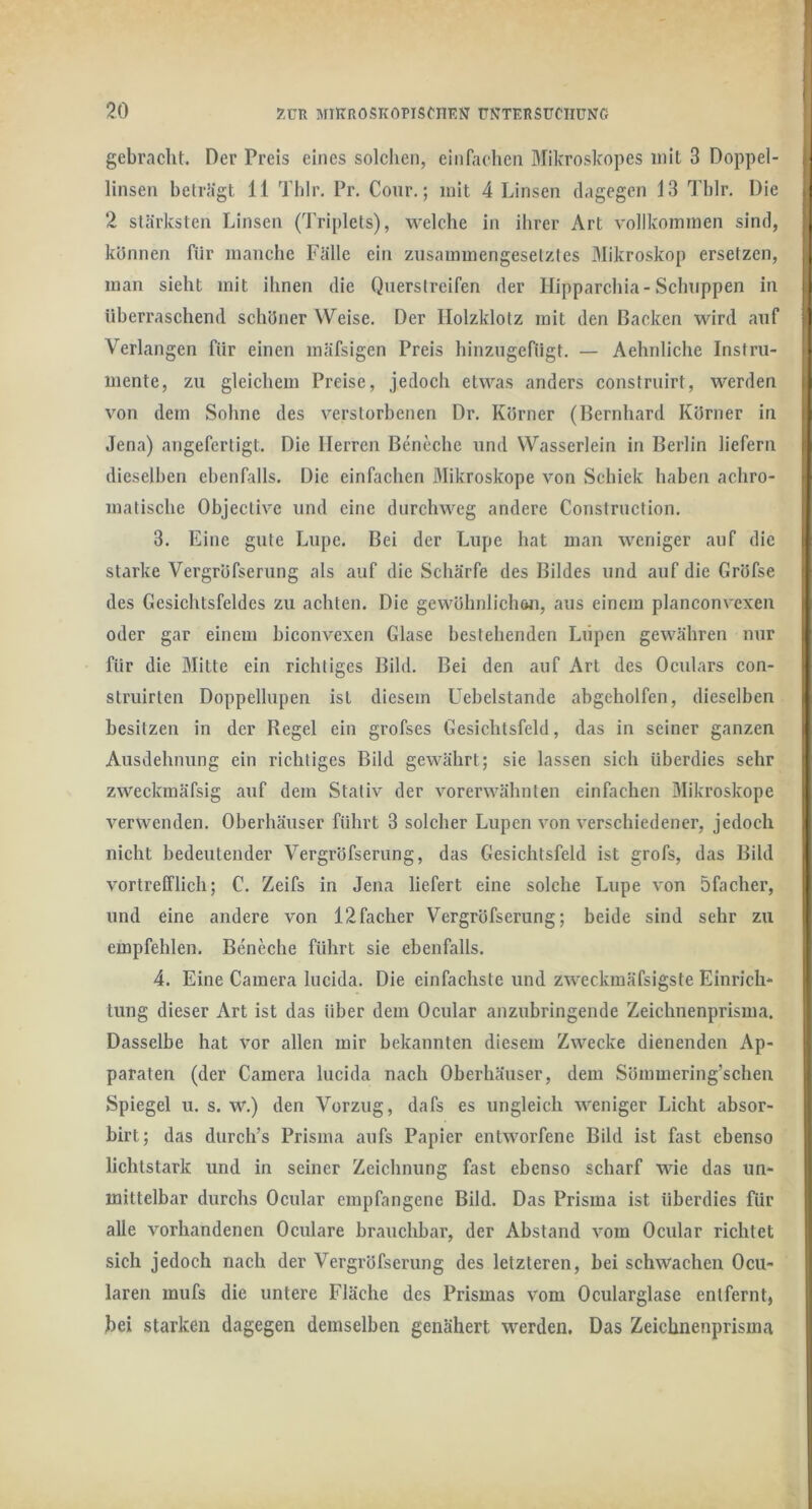 gebracht. Der Preis eines solchen, einfachen Mikroskopes mit 3 Doppel- linsen betrügt 11 Thlr. Pr. Cour.; mit 4 Linsen dagegen 13 Tblr. Die 2 stärksten Linsen (Triplets), welche in ihrer Art vollkommen sind, können für manche Fälle ein zusammengesetztes Mikroskop ersetzen, j man sieht mit ihnen die Querstreifen der Ilipparchia-Schuppen in i überraschend schöner Weise. Der Holzklotz mit den Backen wird auf Verlangen für einen mäfsigen Preis hinzugefügt. — Aehnliche Instru- mente, zu gleichem Preise, jedoch etwas anders construirt, werden i von dem Sohne des verstorbenen Dr. Körner (Bernhard Körner in Jena) angefertigt. Die Herren Beneche und Wasserlein in Berlin liefern j dieselben ebenfalls. Die einfachen Mikroskope von Schick haben achro- i matische Objective und eine durchweg andere Construction. i 3. Eine gute Lupe. Bei der Lupe hat man weniger auf die ! starke Vergröfserung als auf die Schärfe des Bildes und auf die Gröfse i des Gesichtsfeldes zu achten. Die gewöhnlichöii, aus einem planconvexen oder gar einem biconvexen Glase bestehenden Liipeii gewähren nur für die Mitte ein richtiges Bild. Bei den auf Art des Oculars con- struirten Doppellupen ist diesem Uebelstande abgeholfen, dieselben besitzen in der Regel ein grofses Gesichtsfeld, das in seiner ganzen j Ausdehnung ein richtiges Bild gewährt; sie lassen sich überdies sehr zweckmäfsig auf dem Stativ der vorerwähnten einfachen Mikroskope verwenden. Oberhäuser führt 3 solcher Lupen von verschiedener, jedoch nicht bedeutender Vergröfserung, das Gesichtsfeld ist grofs, das Bild i vortrefflich; C. Zeifs in Jena liefert eine solche Lupe von bfacher, und eine andere von 12facher Vergröfserung; beide sind sehr zu empfehlen. Beneche führt sie ebenfalls. 4. Eine Camera lucida. Die einfachste und zweckmäfsigste Einrich* ' tung dieser Art ist das über dem Ocular anzubringende Zeichnenprisma. ( Dasselbe hat vor allen mir bekannten diesem Zwecke dienenden Ap- ; paraten (der Camera lucida nach Oberhäuser, dem Sömmering’schen i Spiegel u. s. w.) den Vorzug, dafs es ungleich weniger Licht absor- birt; das durch’s Prisma aufs Papier entworfene Bild ist fast ebenso ; lichtstark und in seiner Zeichnung fast ebenso scharf wie das un- l mittelbar durchs Ocular empfangene Bild. Das Prisma ist überdies für i alle vorhandenen Oculare brauchbar, der Abstand vom Ocular richtet sich jedoch nach der Vergröfserung des letzteren, bei schwachen Ocu- laren mufs die untere Fläche des Prismas vom Ocularglase entfernt, bei starken dagegen demselben genähert werden. Das Zeichnenprisma