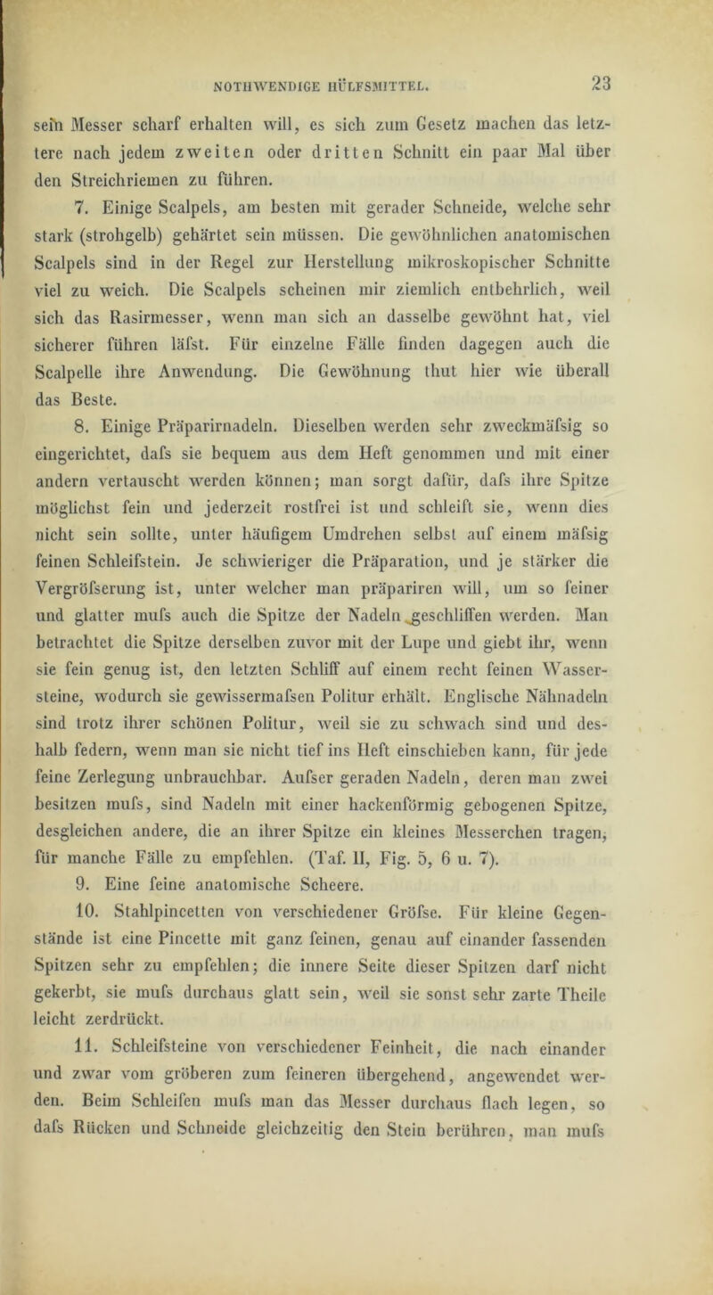 sehi Messer scharf erhalten will, es sich ziun Gesetz machen das letz- tere nach jedem zweiten oder dritten Schnitt ein paar Mal über den Streichriemen zu führen. 7. Einige Scalpels, am besten mit gerader Schneide, welche sehr stark (strohgelb) gehärtet sein müssen. Die gewöhnlichen anatomischen Scalpels sind in der Regel zur Herstellung mikroskopischer Schnitte viel zu weich. Die Scalpels scheinen mir ziemlich entbehrlich, weil sich das Rasirmesser, wenn man sich an dasselbe gewöhnt hat, viel sicherer führen läfst. Für einzelne Fälle finden dagegen auch die Scalpelle ihre Anwendung. Die Gewöhnung thut hier wie überall das Beste. 8. Einige Präparirnadeln. Dieselben werden sehr zweckmäfsig so eingerichtet, dafs sie bequem aus dem Heft genommen und mit einer andern vertauscht werden können; man sorgt dafür, dafs ihre Spitze möglichst fein und jederzeit rostfrei ist und schleift sie, wenn dies nicht sein sollte, unter häufigem Umdrehen selbst auf einem mäfsig feinen Schleifstein. Je schwieriger die Präparation, und je stärker die Vergröfserung ist, unter welcher man präpariren will, um so feiner und glatter mufs auch die Spitze der Nadeln geschliffen werden. Man betrachtet die Spitze derselben zuvor mit der Lupe und giebt ihr, wenn sie fein genug ist, den letzten Schliff auf einem recht feinen Wasser- steine, wodurch sie gewissermafsen Politur erhält. Englische Nähnadeln sind trotz ihrer schönen Politur, weil sie zu schwach sind und des- halb federn, wenn man sie nicht tief ins Heft einschieben kann, für jede feine Zerlegung unbrauclibar. Aufser geraden Nadeln, deren man zwei besitzen mufs, sind Nadeln mit einer hackenförraig gebogenen Spitze, desgleichen andere, die an ihrer Spitze ein kleines Messerchen tragenj für manche Fälle zu empfehlen. (Taf. II, Fig. 5, 6 u. 7). 9. Eine feine anatomische Scheere. 10. Stahlpincetten von verschiedener Gröfse. Für kleine Gegen- stände ist eine Pincette mit ganz feinen, genau auf einander fassenden Spitzen sehr zu empfehlen; die innere Seite dieser Spitzen darf nicht gekerbt, sie mufs durchaus glatt sein, weil sie sonst sehr zarte Theile leicht zerdrückt. 11. Schleifsteine von verschiedener Feinheit, die nach einander und zwar vom gröberen zum feineren übergehend, angew^endet wer- den. Beim Schleifen mufs man das Messer durchaus flach legen, so dafs Rücken und Schneide gleichzeitig den Stein berühren, man mufs