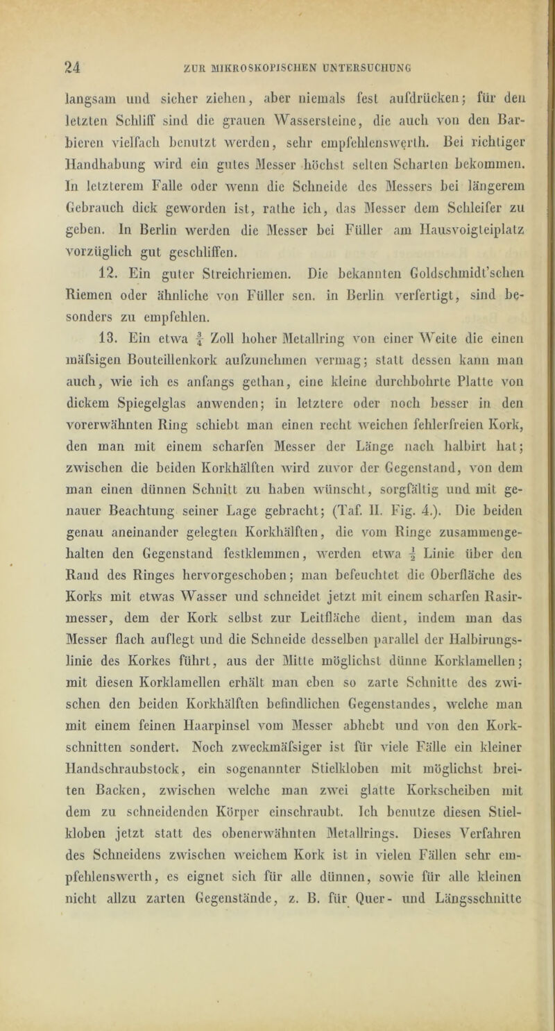 langsam und sicher ziehen, aber niemals fest aufdrücken; für den letzten Schliir sind die grauen Wassersleine, die auch von den Bar- bieren vielfach benutzt werden, sehr empfehlenswerlh. Bei richtiger Handhabung wird ein gutes Messer höchst seilen Scharten bekommen. In letzterem Falle oder wenn die Schneide des Messers bei längerem Gebrauch dick geworden ist, rathe ich, das Messer dem Schleifer zu geben, ln Berlin werden die Messer bei Füller am llausvoigteiplatz vorzüglich gut geschliffen. 12. Ein guter Streichriemen. Die bekannten Goldschmidt’schen Riemen oder ähnliche von Füller scn. in Berlin verfertigt, sind be- sonders zu empfehlen. 13. Ein etwa f Zoll hoher Metallring von einer Weite die einen mäfsigen Bouteillenkork aufzunehmen vermag; statt dessen kann man auch, wie ich es anfangs gethan, eine kleine durchbohrte Platte von dickem Spiegelglas anwenden; in letztere oder noch besser in den vorerwähnten Ring schiebt man einen recht weichen fehlerfreien Kork, den man mit einem scharfen Messer der Länge nach halbirt hat; zwischen die beiden Korkhälften wird zuvor der Gegenstand, von dem man einen dünnen Schnitt zu haben wünscht, sorgfältig und mit ge- nauer Beachtung seiner Lage gebracht; (Taf. II. Fig. 4.). Die beiden genau aneinander gelegten Korkhälften, die vom Ringe zusammenge- halten den Gegenstand festklemmen, Averden etwa i Linie über den Rand des Ringes hervorgeschoben; man befeuchtet die Oberfläche des Korks mit etwas Wasser und schneidet jetzt mit einem scharfen Rasir- messer, dem der Kork selbst zur Leitfläche dient, indem man das Messer flach auflegt und die Schneide desselben parallel der Halbirungs- linie des Korkes führt, aus der Mitte möglichst dünne Korklamellen; mit diesen Korklamellen erhält man eben so zarte Schnitte des zwi- schen den beiden Korkhälften befindlichen Gegenstandes, welche man mit einem feinen Haarpinsel A’om Messer abhebt und von den Kork- schnitten sondert. Noch zweckmäfsiger ist für Adele Fälle ein kleiner Handschraubstock, ein sogenannter Stielkloben mit möglichst brei- ten Backen, zAAUschen Avelchc man zAvei glatte Korkscheiben mit dem zu schneidenden Körper einschraubt. Ich benutze diesen Stiel- kloben jetzt statt des obenervA^älmten Metallrings. Dieses Verfahren des Schneidens zwischen Aveichem Kork ist in vielen Fällen sehr em- pfehlensw^erth, es eignet sich für alle dünnen, soAvic für alle kleinen nicht allzu zarten Gegenstände, z. B. für Quer- und Längsschnitte