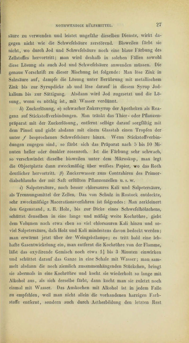 säure zu verwenden und leistet ungefähr dieselben Dienste, wirkt da- gegen nicht wie die Schwefelsäure zerstörend. Bisweilen färbt sie nicht, wo durch Jod und Schwefelsäure noch eine blaue Färbung des Zellstoffes hervortritt; man wird deshalb in solchen Fällen sowohl diese Lösung als auch Jod und Schwefelsäure anwenden müssen. Die genaue Vorschrift zu dieser Mischung ist folgende: Man löse Zink in Salzsäure auf, dampfe die Lösung unter Berührung mit metallischem Zink bis zur Syrupdicke ab und löse darauf in diesem Syrup Jod- kalium bis zur Sättigung. Alsdann wird Jod zugesetzt und die Lö- sung, wenn es nölhig ist, mit Wasser verdünnt. h) Zuckerlösung, «) schwacher Zukersyrup der Apotheken als Rea- genz auf Stickstoffverbindungen. Man tränkt das Thier-oder Pflanzen- präparat mit der Zuckerlösung, entfernt selbige darauf sorgföllig mit dem Pinsel und giebt alsdann mit einem Glasstab einen Tropfen der unter / besprochenen Schwefelsäure hinzu. Wenn Stickstoffverbin- dungen zugegen sind, so färbt sich das Präparat nach 5 bis 10 Mi- nuten heller oder dunkler rosenroth. Ist die Färbung sehr schwach, so verschwindet dieselbe bisweilen unter dem Mikroskop, man legt die Objectplatte dann zweckmäfsig über weifses Papier, wo das Roth deutlicher hervortritt, ß) Zuckerwasser zum Contrahlren des Primor- dialschlauchs der mit Saft erfüllten Pflanzenzellen u. s. w. i) Salpetersäure, noch besser chlorsaures Kali und Salpetersäure, als Trennungsmittel der Zellen. Das von Schulz in Rostock entdeckte, sehr zweckmäfsige Macerationsverfahren ist folgendes: Man zerkleinert den Gegenstand, z. B. Holz, bis zur Dicke eines Schwefelhölzchens, schüttet denselben in eine lange und mäfsig weite Kochröhre, giebt dem Volumen nach etwa eben so viel chlorsauren Kali hinzu und so- viel Salpetersäure, dafs Holz und Kali mindestens davon bedeckt werden; man erwärmt jetzt über der Weingeistlampe; es tritt bald eine leb- hafte Gasentwickelung ein, man entfernt die Kochröhre von der Flamme, läfst das oxydirende Gemisch noch etwa bis 3 Minuten einwirken und schüttet darauf das Ganze in eine Schale mit Wasser; man sam- melt alsdann die noch ziemlich zusammenhängenden Stückchen, bringt sie abermals in eine Kochröhre und kocht sie wiederholt so lange mit Alkohol aus, als sich derselbe färbt, dann kocht man sie zuletzt noch einmal mit Wasser. Das Auskochen mit Alkohol ist in jedem Falle zu empfehlen, weil man nicht allein die vorhandenen harzigen Farb- stoffe entfernt, sondern auch durch Aelherbildung den letzten Rest