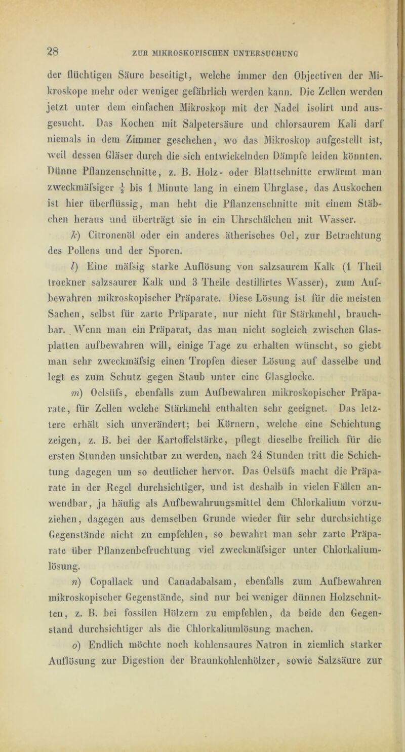 tler flüclulgen Säure beseitigt, welche immer den Objectiveji der Mi- kroskope mehr oder weniger gefährlich werden kann. Die Zellen werden jetzt unter dem einfachen Blikroskop mit der Nadel isolirt und aus- gesucht. Das Kochen mit Salpetersäure und chlorsaurem Kali darf niemals in dem Zimmer geschehen, wo das Mikroskop aufgestellt ist, weil dessen Gläser durch die sich entwickelnden Dämpfe leiden könnten. Dünne Pllanzenschnitte, z. B. Holz- oder Blattschnilte erwärmt man zweckmäfsiger bis 1 Minute lang in einem Uhrglase, das Auskochen ist hier überflüssig, man hebt die Pflanzenschnille mit einem Stäb- chen heraus und überträgt sie in ein Uhrschälchen mit Wasser. h) Cilronenöl oder ein anderes ätherisches Del, zur Betrachtung des Pollens und der »Sporen. l) Eine mäfsig starke Auflösung von salzsaurem Kalk (1 Theil trocknet' salzsaurer Kalk und 3 Theile destillirtes Wasser), zum Auf- bewahren mikroskopischer Präparate. Diese Lösung ist für die meisten Sachen, selbst für zarte Präparate, nur nicht für Stärkmehl, brauch- bar. Wenn man ein Präparat, das man nicht sogleich zwischen Glas- platten anfbewahren will, einige Tage zu erhalten wünscht, so giebt man sehr zweckmäfsig einen Tropfen dieser Lösung auf dasselbe und legt es zum Schutz gegen Staub unter eine Glasglocke. m) Oelsüfs, ebenfalls zum Aufbewahren mikroskopischer Präpa- rate, für Zellen welche Stärkmehl enthalten sehr geeignet. Das letz- tere erhält sich unverändert; bei Körnern, welche eine Schichtung zeigen, z. B. bei der Kartoffelstärke, pflegt dieselbe freilich für die ersten Stunden unsichtbar zu werden, nach 24 Stunden tritt die Schich- tung dagegen um so deutlicher hervor. Das Oelsüfs macht die Präpa- rate in der Regel durchsichtiger, und ist deshalb in vielen Fällen an- wendbar, ja häufig als Aufbewahrungsmitlel dem Chlorkalium vorzii- ziehen, dagegen aus demselben Grunde wieder für sehr durchsichtige Gegenstände nicht zu empfehlen, so bewahrt man sehr zarte Präpa- rate über Pflanzenbefruchtung viel zweckmäfsiger unter Chlorkalium- lösung. n) Copallack und Canadabalsam, ebenfalls zum Aufbewahren mikroskopischer Gegenstände, sind nur bei weniger dünnen Holzschnit- ten, z. B. bei fossilen Hölzern zu empfehlen, da beide den Gegen- stand durchsichtiger als die Chlorkaliumlösung machen. o) Endlich möchte noch kohlcnsaures Natron in ziemlich starker Auflösung zur Digestion der Braunkohlenhölzer, sowie Salzsäure zur