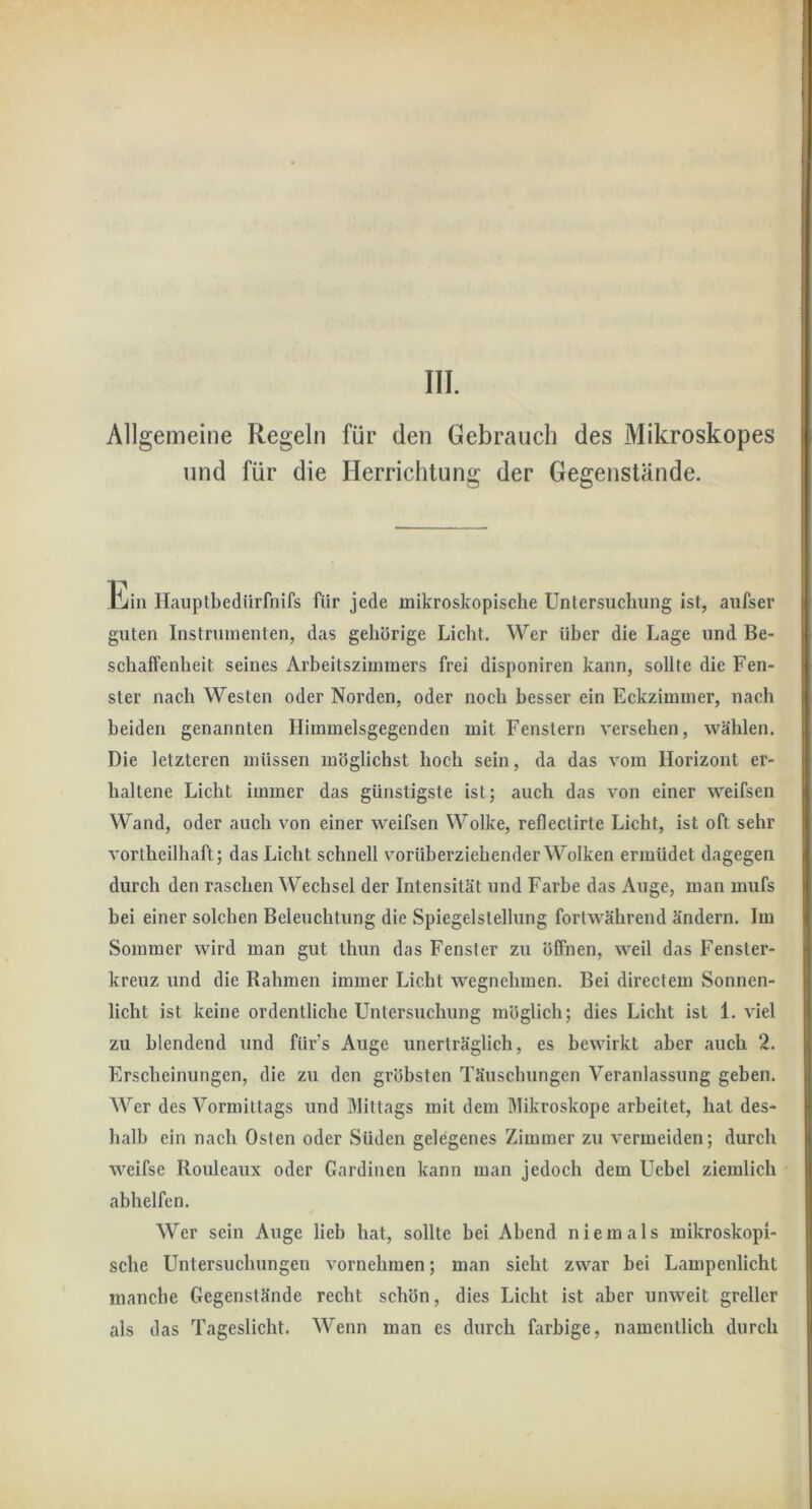 III. Allgemeine Regeln für den Gebrauch des Mikroskopes und für die Herrichtung der Gegenstände. Ein Ilauptbedürfnifs für jede mikroskopische Untersuchung ist, aufser guten Instrumenten, das gehörige Licht. Wer über die Lage und Be- schaffenheit seines Arbeitszimmers frei disponiren kann, sollte die Fen- ster nach Westen oder Norden, oder noch besser ein Eckzimmer, nach beiden genannten Himmelsgegenden mit Fenstern versehen, wählen. Die letzteren müssen möglichst hoch sein, da das vom Horizont er- haltene Licht immer das günstigste ist; auch das von einer weifsen Wand, oder auch von einer weifsen Wolke, reflectirte Licht, ist oft sehr vortheilhaft; das Licht schnell vorüberziehender Wolken ermüdet dagegen durch den raschen Wechsel der Intensität und Farbe das Auge, man mufs bei einer solchen Beleuchtung die Spiegelstellung fortwährend ändern. Im Sommer wird man gut ihun das Fenster zu öffnen, weil das Fenster- kreuz und die Rahmen immer Licht wegnehmen. Bei directem Sonnen- licht ist keine ordentliche Untersuchung möglich; dies Licht ist 1. viel zu blendend und für’s Auge unerträglich, es bewirkt aber auch 2. Erscheinungen, die zu den gröbsten Täuscbungen Veranlassung geben. AVer des Vormittags und Mittags mit dem Mikroskope arbeitet, hat des- halb ein nach Osten oder Süden gelegenes Zimmer zu vermeiden; durch weifse Rouleaux oder Gardinen kann man jedoch dem Uebel ziemlich abhelfen. Wer sein Auge lieb hat, sollte bei Abend niemals mikroskopi- sche Untersuchungen vornehmen; man sieht zwar bei Lampenlicht manche Gegenstände recht schön, dies Licht ist aber unweit greller als das Tageslicht. Wenn man es durch farbige, namentlich durch