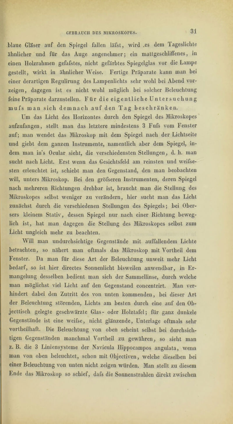 GKBRAüCH DES MIKROSKOPES. blaue Gläser auf den Spiegel fallen läfst, MÜrd .es dem Tageslichte ähnlicher und für das Auge angenehmer; ein mallgeschlilfenes, in einen Ilolzrahmen gefafstes, nicht gefärbtes Spiegelglas vor die Lampe gestellt, w^irkt in ähnlicher Weise. Fertige Präparate kann man hei einer derartigen Regulirung des Lampenlichts sehr wohl bei Abend vor- zeigen, dagegen ist es nicht wohl möglich hei solcher Beleuchtung feine Präparate darzustellen. Für die eigentliche Untersuchung mufs man sich demnach auf den Tag beschränken. Um das Licht des Horizontes durch den Spiegel des Mikroskopes aufzufangen, stellt man das letztere mindestens 3 Fufs vom Fenster auf; man wendet das Mikroskop mit dem Spiegel nach der Lichtseite und gieht dem ganzen Instrumente, namentlich aber dem Spiegel, in- dem man in’s Ocular sieht, die verschiedensten Stellungen, d. h. man sucht nach Licht. Erst wenn das Gesichtsfeld am reinsten und weifse- sten erleuchtet ist, schiebt man den Gegenstand, den man beobachten will, unters Mikroskop. Bei den gröfseren Instrumenten, deren Spiegel nach mehreren Richtungen drehbar ist, braucht man die Stellung des Mikroskopes selbst weniger zu verändern, hier sucht man das Licht zunächst durch die verschiedenen Stellungen des Spiegels; bei Ober- sers kleinem Stativ, dessen Spiegel nur nach einer Richtung beweg- lich ist, hat man dagegen die Stellung des Mikroskopes selbst zum Licht ungleich mehr zu beachten. Will man undurchsichtige Gegenstände mit auffallendem Lichte betrachten, so nähert man oftmals das Mikroskop mit Vortheil dem Fenster. Da man für diese Art der Beleuchtung unweit mehr Licht bedarf, so ist hier directes Sonnenlicht bisweilen anwendbar, in Er- mangelung desselben bedient man sich der Sammellinse, durch welche man möglichst viel Licht auf den Gegenstand concentrirt. Man v'er- hindert dabei den Zutritt des von unten kommenden, bei dieser Art der Beleuchtung störenden, Lichts am besten durch eine auf den Oh- jecttisch gelegte geschwärzte Glas- oder Ilolztafel; für ganz dunkele Gegenstände ist eine weifse, nicht glänzende, Unterlage oftmals sehr vortheilhaft. Die Beleuchtung von oben scheint selbst bei durchsich- tigen Gegenständen manchmal Vortheil zu gewähren, so sieht man z. B. die 3 Liniensysteme der Navicula Ilippocampos angulata, wenn man von oben beleuchtet, schon mit Objectiven, welche dieselben bei einer Beleuchtung von unten nicht zeigen würden. Man stellt zu diesem Ende das Mikroskop so schief, dafs die Sonnenstrahlen direkt zwischen