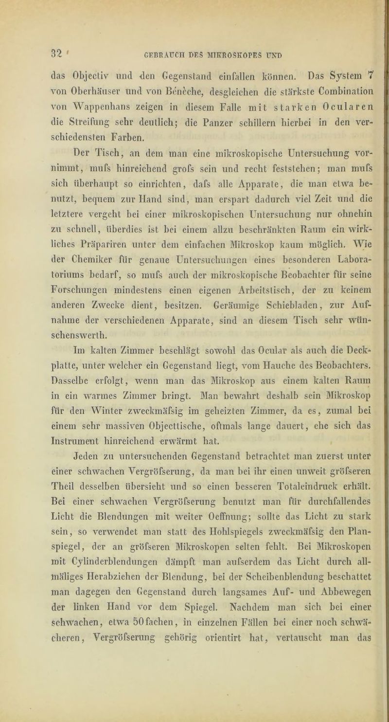 das Objecliv und <len Gegenstand einfallen können. Das System 7 von Oberhäusev und von Bnieche, desgleichen die stärkste Coinbination von Wappenbans zeigen in diesem Falle mit starken Ocularen die Streifung sehr deutlich; die Panzer schillern hierbei in den ver- schiedensten Farben. Der Tisch, an dem man eine mikroskopische Untersuchung vor- nimmt, mnfs hinreichend grofs sein und recht feststehen; man mufs sich überhaupt so einrichten, dafs alle Apparate, die man etwa be- nutzt, bequem zur Hand sind, man erspart dadurch viel Zeit und die letztere vergeht bei einer mikroskopischen Untersuchung nur ohnehin zu schnell, überdies ist bei einem allzu beschränkten Raum ein wirk- liches Präpariren unter dem einfachen Mikroskop kaum möglich. Wie der Chemiker für genaue Untersuchungen eines besonderen Labora- toriums bedarf, so mufs auch der mikroskopische Beobachter für seine Forschungen mindestens einen eigenen Arbeitstisch, der zu keinem anderen Zwecke dient, besitzen. Geräumige Schiebladen, zur Auf- nahme der verschiedenen Apparate, sind an diesem Tisch sehr wün- schenswerth. Im kalten Zimmer beschlägt sowohl das Ocular als auch die Deck- platte, unter welcher ein Gegenstand liegt, vom Hauche des Beobachters. Dasselbe erfolgt, wenn man das Mikroskop aus einem kalten Raum in ein warmes Zimmer bringt. Man bewahrt deshalb sein Mikroskop für den Winter zweckmäfsig im geheizten Zimmer, da es, zumal bei einem sehr massiven Objectlische, oftmals lange dauert, ehe sich das Instrument hinreichend erwärmt hat. Jeden zu untersuchenden Gegenstand betrachtet man zuerst unter einer schwachen Vergröfserung, da man bei ihr einen unweit gröfseren Theil desselben übersieht und so einen besseren Totaleindruck erhält. Bei einer schwachen Vergröfserung benutzt man für durchfallendes Licht die Blendungen mit weiter Oelfnung; sollte das Licht zu stark sein, so verwendet man statt des Hohlspiegels zweckmäfsig den Plan- spiegel, der an gröfseren Mikroskopen selten fehlt. Bei Mikroskopen mit Cylinderblendungen dämpft man aufserdem das Licht durch all- mäliges Herabziehen der Blendung, bei der Scheibenblendung beschattet man dagegen den Gegenstand durch langsames Auf- und Abbewegen der linken Hand vor dem Spiegel. Nachdem man sich bei einer schwachen, etwa 50fachen, in einzelnen Fällen bei einer noch schwä- cheren, Vergröfserung gehörig orientirt hat, vertauscht man das