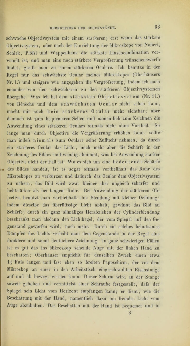 schwache Objectivsystem mit einem stärkeren; erst wenn das stärkste Objectivsystem, oder nach der Einrichtung der Mikroskope von Nobert, Schick, Plüfsl und Wappenhans die stärkste Linsencombination ver- wandt ist, und man eine noch stärkere Vergröfserung wlinschensw'^erth findet, greift mau zu einem stärkeren Oculare. Ich benutze in der Regel nur das schwächste Ocular meines Mikroskopes (Oberhäusers Nr. 1.) und steigere wie angegeben die Vergröfserung, indem ich nach einander von den schwächeren zu den stärkeren Objectivsystemen übergehe. Was ich bei dem stärksten Objectivsystem (Nr. 11.) Amn Beneche und dem schwächsten Ocular nicht sehen kann, macht mir auch kein stärkeres Ocular mehr sichtbar; aber dennoch ist ^um bequemeren Sehen und namentlich zum Zeichnen die Anwendung eines stärkeren Oculars oftmals nicht ohne Vortheil. So lange man durch Objective die Vergröfserung erböhen kann, sollte man indefs niemals zum Oculare seine Zuflucht nehmen, da durch ein stärkeres Ocular das Licht, noch mehr aber die Schärfe in der Zeichnung des Bildes nothwendig abnimmt, was bei Anwendung starker Objective nicht der Fall ist. Wo es sich um eine bedeutende Schärfe • des Bildes handelt, ist es sogar oftmals vortheilhaft das Rohr des Mikroskopes zu verkürzen und dadurch das Ocular dem Objectivsystem zu nähern, das Bild wird ZAA'ar kleiner aber ungleich schärfer und lichtstarker als bei langem Rohr. Bei Anwendung der stärkeren Ob- jective benutzt man vortheilhaft eine Blendung mit kleiner Oeffnung; indem dieselbe das überflüssige Licht abhält, gewinnt das Bild an Schärfe; durch ein ganz allmäliges Herabziehen der Cylinderblendung beschränkt man alsdann den Lichtkegel, der vom Spiegel auf den Ge- genstand geworfen wird, noch mehr. Dureh ein solches behutsames Dämpfen des Lichts A'erleiht man dem Gegenstände in der Regel eine dunklere und somit deutlichere Zeichnung. In ganz schwierigen Fällen ist es gut das ins Mikroskop sehende Auge mit der linken Hand zu beschatten; Oberhäuser empfiehlt für denselben Zweck einen etwa Fufs langen und fast eben so breiten Pappschirm, der vor dem Mikroskop an einer in den Arbeitstisch eingeschraubten Eisenstange auf und ab bewegt werden kann. Dieser Schirm wird an der Stange soweit gehoben und A^ermittelst einer Schraube festgestellt, dafs der Spiegel sein Licht vom Horizont empfangen kann; er dient, wie die Beschattung mit der Hand, namentlich dazu um fremdes Licht Amm Auge abzuhalten. Das Beschatten mit der Hand ist bequemer und in 3