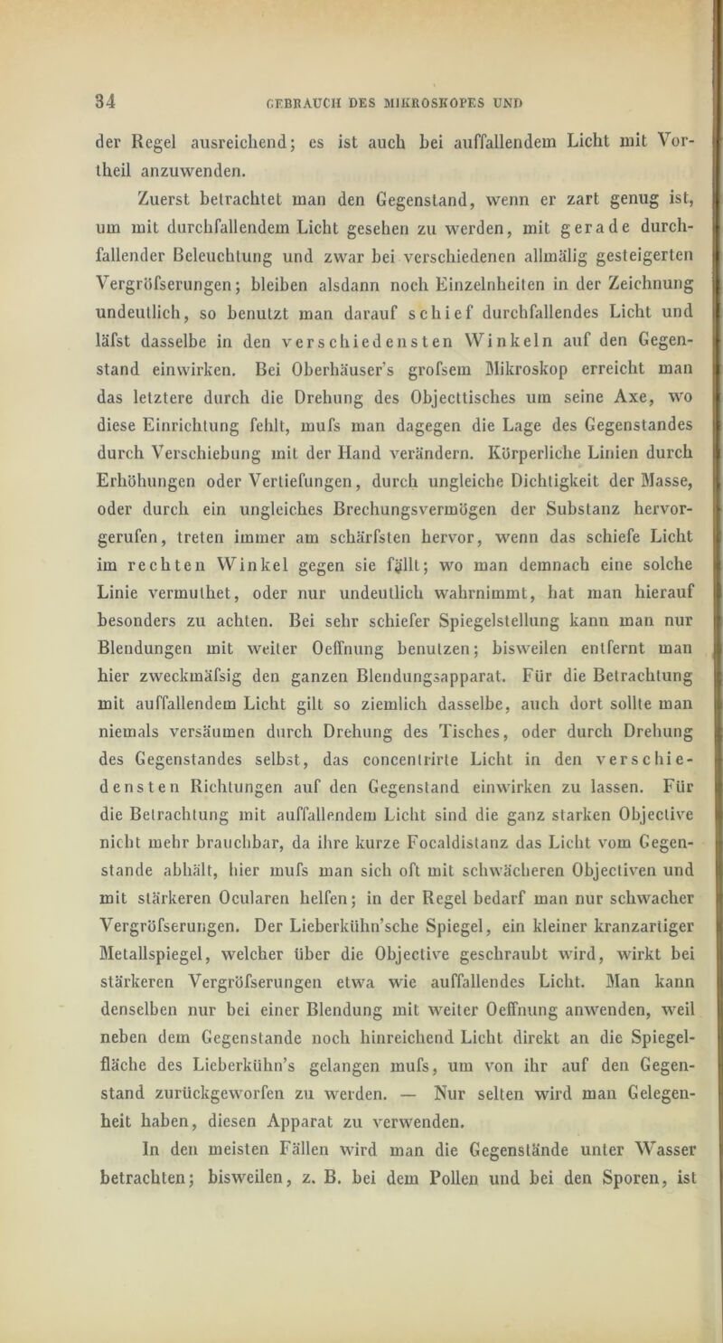 1 34 GEBRAUCH DES MIKROSKOPES UND I der Regel ausreichend; es ist auch hei auffallendem Licht mit Vor- iheil anzuwenden. Zuerst betrachtet man den Gegenstand, wenn er zart genug ist, um mit durchfallendem Licht gesehen zu werden, mit gerade durch- fallender Beleuchtung und zwar bei verschiedenen allmälig gesteigerten Vergröfserungen; bleiben alsdann noch Einzelnheiten in der Zeichnung undeutlich, so benutzt man darauf schief durchfallendes Licht und läfst dasselbe in den verschiedensten Winkeln auf den Gegen- stand einwirken. Bei Oberhäuser’s grofsem Blikroskop erreicht man das letztere durch die Drehung des Objecttisches um seine Axe, wo diese Einrichtung fehlt, mufs man dagegen die Lage des Gegenstandes durch Verschiebung mit der Hand verändern. Kürperliche Linien durch Erhöhungen oder Vertiefungen, durch ungleiche Dichtigkeit der Masse, oder durch ein ungleiches Brechungsvermögen der Substanz hervor- gerufen, treten immer am schärfsten hervor, wenn das schiefe Licht im rechten Winkel gegen sie f$llt; wo man demnach eine solche Linie vermulhet, oder nur undeutlich wahrnimmt, hat man hierauf besonders zu achten. Bei sehr schiefer Spiegelstellung kann man nur Blendungen mit weiter OelTnung benutzen; bisweilen entfernt man hier zweckmäfsig den ganzen Blendungsapparat. Für die Betrachtung mit auffallendem Licht gilt so ziemlich dasselbe, auch dort sollte man niemals versäumen durch Drehung des Tisches, oder durch Drehung des Gegenstandes selbst, das concentrirte Licht in den verschie- densten Richtungen auf den Gegenstand einwirken zu lassen. Für die Betrachtung mit auffallendem Licht sind die ganz starken Objective nicht mehr brauchbar, da ihre kurze Focaldistanz das Licht vom Gegen- stände abhält, hier mufs man sich oft mit schwächeren Objectiven und mit stärkeren Ocularen helfen; in der Regel bedarf man nur schwacher Vergröfserungen. Der Lieberkühn’sche Spiegel, ein kleiner kranzartiger Metallspiegel, welcher über die Objective geschraubt wird, wirkt bei stärkeren Vergröfserungen etwa wie auffallendes Licht. Man kann denselben nur bei einer Blendung mit weiter Oeffnung anwenden, weil neben dem Gegenstände noch hinreichend Licht direkt an die Spiegel- fläche des Lieberkühn’s gelangen mufs, um v'on ihr auf den Gegen- stand zurückgeworfen zu werden. — Nur selten wird man Gelegen- heit haben, diesen Apparat zu verwenden. In den meisten Fällen wird man die Gegenstände unter Wasser betrachten; bisweilen, z. B. bei dem Pollen und bei den Sporen, ist h
