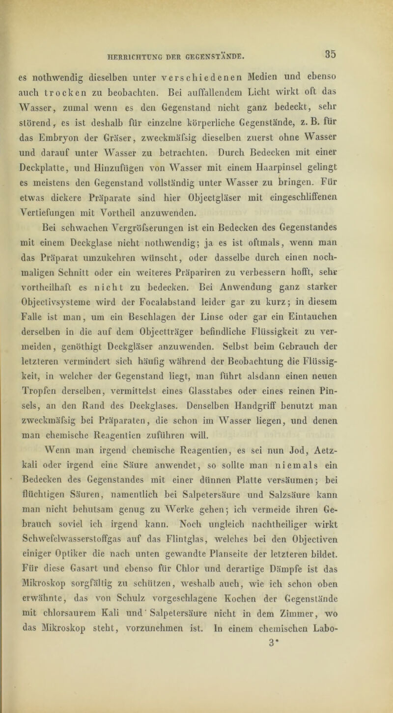 cs nothwendig dieselben unter verschiedenen öledien und ebenso auch trocken zu beobachten. Bei auffallendem Licht wirkt oft das Wasser, zumal wenn es den Gegenstand nicht ganz bedeckt, sehr störend, es ist deshalb für einzelne körperliche Gegenstände, z. B. für das Embryon der Gräser, zweckmäfsig dieselben zuerst ohne Wasser und darauf unter Wasser zu betrachten. Durch Bedecken mit einer Deckplatte, und HinzufUgen von Wasser mit einem Haarpinsel gelingt es meistens den Gegenstand vollständig unter Wasser zu bringen. Für etwas dickere Präparate sind hier Objectgläser mit eingeschliffenen Vertiefungen mit Vortheil anzuwenden. Bei schwachen Vergröfserungen ist ein Bedecken des Gegenstandes mit einem Deckglase nicht nothwendig; ja es ist oftmals, wenn man das Präparat umzukehren wünscht, oder dasselbe durch einen noch- maligen Schnitt oder ein weiteres Präpariren zu verbessern hofft, sehr vortheilhaft es nicht zu bedecken. Bei Anwendung ganz starker Objectivsysteme wird der Focalabstand leider gar zu kurz; in diesem Falle ist man, um ein Beschlagen der Linse oder gar ein Eintauchen derselben in die auf dem Objectträger befindliche Flüssigkeit zu ver- meiden, genöthigt Deckgläser anzuwenden. Selbst beim Gebrauch der letzteren vermindert sich häufig während der Beobachtung die Flüssig- keit, in welcher der Gegenstand liegt, man führt alsdann einen neuen Tropfen derselben, vermittelst eines Glasstabes oder eines reinen Pin- sels, an den Rand des Deckglases. Denselben Handgriff benutzt man zweckmäfsig bei Präparaten, die schon im Wasser liegen, und denen man chemische Reagentien zuführen will. Wenn man irgend chemische Reagentien, es sei nun Jod, Aetz- kali oder irgend eine Säure anwendet, so sollte man niemals ein Bedecken des Gegenstandes mit einer dünnen Platte versäumen; bei flüchtigen Säuren, namentlich bei Salpetersäure und Salzsäure kann man nicht behutsam genug zu Werke gehen; ich vermeide ihren Ge- brauch soviel ich irgend kann. Noch ungleich nachtheiliger wirkt Schwefelwasserstoffgas auf das Flintglas, welches bei den Objectiven einiger Optiker die nach unten gewandte Planseite der letzteren bildet. Für diese Gasart und ebenso für Chlor und derartige Dämpfe ist das Mikroskop sorgfältig zu schützen, weshalb auch, wie ich schon oben erwähnte, das von Schulz vorgeschlagene Kochen der Gegenstände mit chlorsaurem Kali und' Salpetersäure nicht in dem Zimmer, wo das Mikroskop steht, vorzunehmen ist. ln einem chemischen Labo- 3*