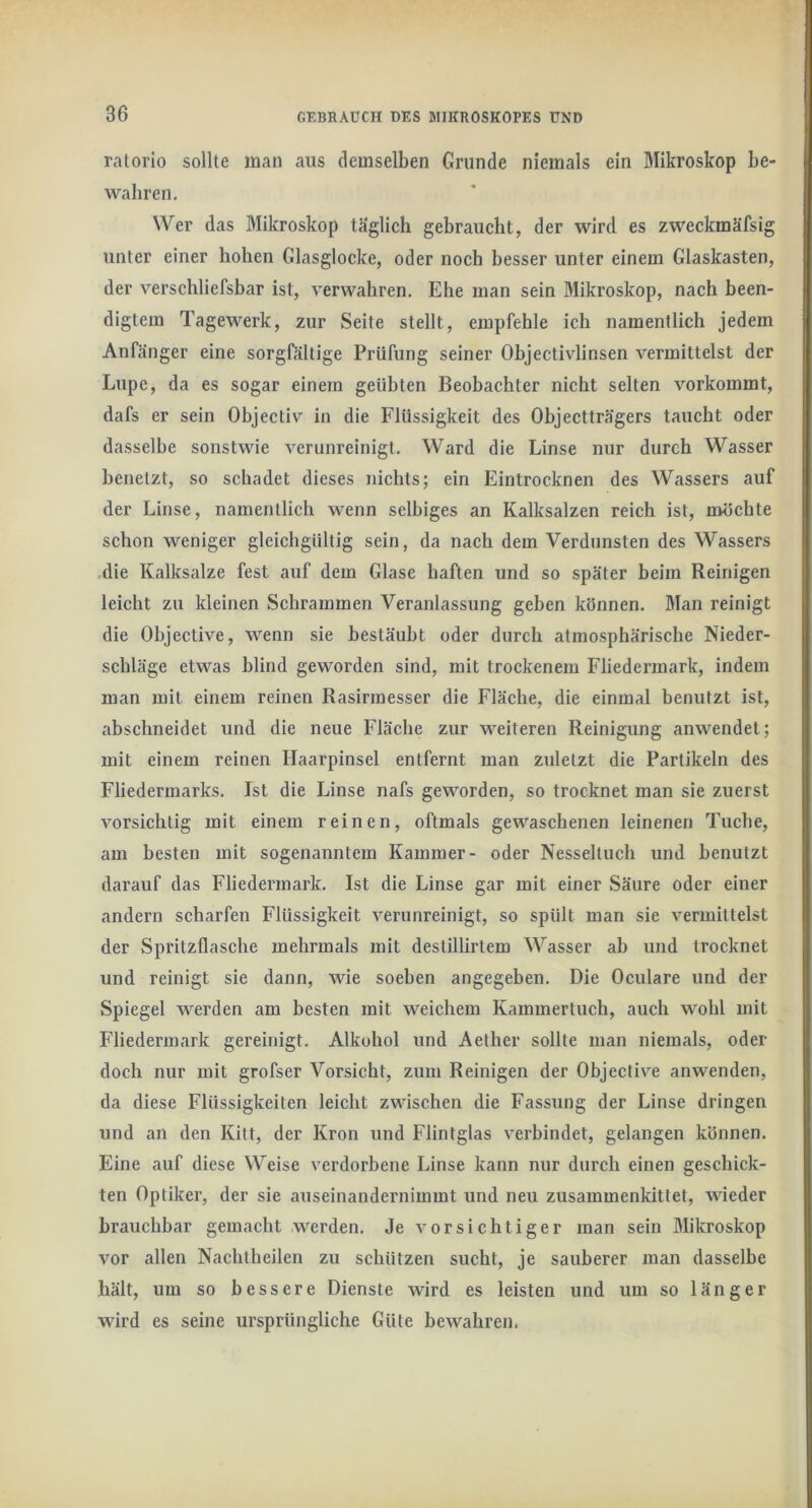 ratorio sollte man aus demselben Grunde niemals ein Mikroskop be- wahren. Wer das Mikroskop täglich gebraucht, der wird es zweckmäfsig unter einer hohen Glasglocke, oder noch besser unter einem Glaskasten, der verschliefsbar ist, verwahren. Ehe man sein ölikroskop, nach been- digtem Tagewerk, zur Seite stellt, empfehle ich namentlich jedem Anfänger eine sorgfältige Prüfung seiner Objectivlinsen vermittelst der Lupe, da es sogar einem geübten Beobachter nicht selten vorkommt, dafs er sein Objectiv in die Flüssigkeit des Ohjectträgers taucht oder dasselbe sonstwie verunreinigt. Ward die Linse nur durch Wasser benetzt, so schadet dieses nichts; ein Eintrocknen des Wassers auf der Linse, namentlich wenn selbiges an Kalksalzen reich ist, möchte schon weniger gleichgültig sein, da nach dem Verdunsten des Wassers .die Kalksalze fest auf dem Glase haften und so später beim Reinigen leicht zu kleinen Schrammen Veranlassung geben können. Man reinigt die Objective, wenn sie bestäubt oder durch atmosphärische Nieder- schläge etwas blind geworden sind, mit trockenem Fliedermark, indem man mit einem reinen Rasirmesser die Fläche, die einmal benutzt ist, abschneidet und die neue Fläche zur weiteren Reinigung anwendet; mit einem reinen Haarpinsel entfernt man zuletzt die Partikeln des Fliedermarks. Ist die Linse nafs geworden, so trocknet man sie zuerst vorsichtig mit einem reinen, oftmals gewaschenen leinenen Tuche, am besten mit sogenanntem Kammer- oder Nesseltuch und benutzt darauf das Fliedermark. Ist die Linse gar mit einer Säure oder einer andern scharfen Flüssigkeit verunreinigt, so spült man sie vermittelst der Spritzflasche mehrmals mit destillirtem Wasser ab und trocknet und reinigt sie dann, wie soeben angegeben. Die Oculare und der Spiegel werden am besten mit weichem Kammertuch, auch wohl mit Fliederraark gereinigt. Alkohol und Aelher sollte man niemals, oder doch nur mit grofser Vorsicht, zum Reinigen der Objective anwenden, da diese Flüssigkeiten leicht zwischen die Fassung der Linse dringen und an den Kitt, der Krön und Flintglas verbindet, gelangen können. Eine auf diese Weise verdorbene Linse kann nur durch einen geschick- ten Optiker, der sie auseinandernimmt und neu zusammenkittet, wieder brauchbar gemacht werden. Je vorsichtiger man sein Mikroskop vor allen Nachtheilen zu schützen sucht, je sauberer man dasselbe hält, um so bessere Dienste wird es leisten und um so länger wird es seine ursprüngliche Güte bewahren.