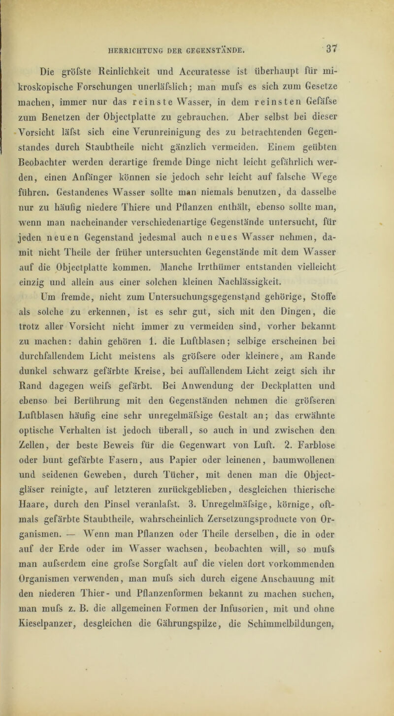 Die gröfste Reinlichkeit und Accuratesse ist überhaupt für mi- kroskopische Forschungen unerläfslich; man mufs es sich zum Gesetze machen, immer nur das reinste Wasser, in dem reinsten Gefäfse zum Benetzen der Ohjectplatte zu gebrauchen. Aber selbst hei dieser • Vorsicht läfst sich eine Verunreinigung des zu betrachtenden Gegen- standes durch Staubtheile nicht gänzlich vermeiden. Einem geübten Beobachter werden derartige fremde Dinge nicht leicht gefährlich wer- den, einen Anfänger können sie jedoch sehr leicht auf falsche Wege führen. Gestandenes Wasser sollte man niemals benutzen, da dasselbe nur zu häufig niedere Thiere und Pflanzen enthält, ebenso sollte man, wenn man nacheinander verschiedenartige Gegenstände untersucht, für jeden neuen Gegenstand jedesmal auch neues Wasser nehmen, da- mit nicht Theile der früher untersuchten Gegenstände mit dem Wasser auf die Ohjectplatte kommen. Manche Irrthümer entstanden vielleicht einzig und allein aus einer solchen kleinen Nachlässigkeit. Um fremde, nicht zum Untersuchungsgegenstjind gehörige, Stoffe als solche zu erkennen, ist es sehr gut, sich mit den Dingen, die trotz aller Vorsicht nicht immer zu vermeiden sind, vorher bekannt zu machen: dahin gehören 1. die Luftblasen; selbige erscheinen bei durchfallendem Licht meistens als gröfsere oder kleinere, am Rande dunkel schwarz gefärbte Kreise, bei auffallendem Licht zeigt sich ihr Rand dagegen weifs gefärbt. Bei Anwendung der Deckplatten und ebenso bei Berührung mit den Gegenständen nehmen die gröfseren Luftblasen häufig eine sehr unregelmäfsige Gestalt an; das erwähnte optische Verhalten ist jedoch überall, so auch in und zwischen den Zellen, der beste Beweis für die Gegenwart von Luft. 2. Farblose oder bunt gefärbte Fasern, aus Papier oder leinenen, baumwollenen und seidenen Geweben, durch Tücher, mit denen man die Object- gläser reinigte, auf letzteren zurückgeblieben, desgleiehen thierische Haare, durch den Pinsel veranlafst. 3. Unregelmäfsige, körnige, oft- mals gefärbte Staubtheile, wahrscheinlich Zersetzungsproducte von Or- ganismen. — Wenn man Pflanzen oder Theile derselben, die in oder auf der Erde oder im Wasser wachsen, beobachten will, so mufs man aufserdem eine grofse Sorgfalt auf die vielen dort vorkommenden Organismen verwenden, man mufs sich durch eigene Anschauung mit den niederen Thier- und Pflanzenformen bekannt zu machen suchen, man mufs z. B. die allgemeinen Formen der Infusorien, mit und ohne Kieselpanzer, desgleichen die Gährungspilze, die Schimmelbildungen,