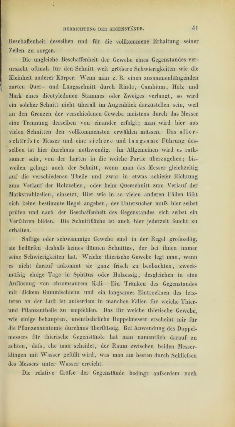 Beschaffenheit desselben und für die vollkommene Erhaltung seiner Zellen zu sorgen. Die ungleiche Beschaffenheit der Gewebe eines Gegenstandes ver- ursacht oftmals für den Schnitt weit gröfsere Schwierigkeiten wie die Kleinheit anderer Körper. Wenn man z. B. einen zusammenhängenden zarten Quer- und Längsschnitt durch Rinde, Cambium, Holz und Mark eines dicotyledonen Stammes oder Zweiges verlangt, so wird ein solcher Schnitt nicht überall im Augenblick darzustellen sein, weil an den Grenzen der verschiedenen Gewebe meistens durch das Messer eine Trennung derselben von einander erfolgt; man wird hier aus vielen Schnitten den vollkommensten erwählen müssen. Das aller- schärfste Messer und eine sichere und langsame Führung des- selben ist hier durchaus nolhwendig. Im Allgemeinen wird es rath- samer sein, von der harten in die weiche Partie überzugehen; bis- weilen gelingt auch der Schnitt, wenn man das Messer gleichzeitig auf die verschiedenen Theile und zwar in etwas schiefer Richtung zum Verlauf der Holzzellen, oder beim Querschnitt zum Verlauf der Markstrahlzellen, einsetzt. Hier wie in so vielen anderen Fällen läfst sich keine bestimmte Regel angeben, der Untersucher mufs hier selbst prüfen und nach der Beschaffenheit des Gegenstandes sich selbst ein Verfahren bilden. Die Schnittfläche ist auch hier jederzeit feucht zu erhalten. Saftige oder schwammige Gewebe sind in der Regel grofszellig, sie bedürfen deshalb keines dünnen Schnittes, der bei ihnen immer seine Schwierigkeiten hat. Weiche thierische Gewebe legt man, wenn es nicht darauf ankommt sie ganz frisch zu beobachten, zweck- mäfsig einige Tage in Spiritus oder Holzessig, desgleichen in eine Auflösung von chromsaurem Kali. Ein Tränken des Gegenstandes mit dickem Gummischleim und ein langsames Eintrocknen des letz- teren an der Luft ist aufserdem in manchen Fällen für weiche Thier- und Pflanzenlheile zu empfehlen. Das für weiche thierische Gewebe, wie einige behaupten, unentbehrliche Doppclmesser erscheint mir für die Pflanzenanatomie durchaus überflüssig. Bei Anwendung des Doppel- messers für thierische Gegenstände hat man namentlich darauf zu achten, dafs, ehe man scheidet, der Raum zwischen beiden Messer- klingen mit Wasser gefüllt wird, was man am besten durch Schlicfseu des Messers unter Wasser erreicht. Die relative Gröfse der Gegenstände bedingt aufserdem noch