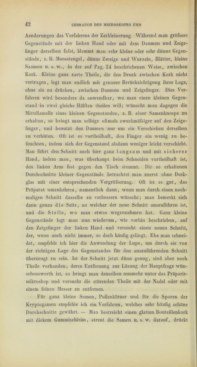 Aenderungen des Verfahrens der Zerkleinerung. Während man gröfsere Gegenstände mit der linken Hand oder mit dem Daumen und Zeige- finger derselben fafst, klemmt man sehr kleine oder sehr dünne Gegen- stände, z. B, Moosstengel, dünne Zweige und Wurzeln, Blätter, kleine Saamen u, s. w., in der auf Pag. 24 beschriebenen Weise, zwischen Kork. Kleine ganz zarte Theile, die den Druck zwischen Kork nicht vertragen, legt man endlich mit genauer Berücksichtigung ihrer Lage, ohne sie zu drücken, zwischen Daumen und Zeigefinger. Dies Ver- fahren wird besonders da anwendbar, wo man einen kleinen Gegen- stand-in zwei gleiche Hälften theilen will; wünscht man dagegen die Mittellamelle eines kleinen Gegenstandes, z. B. einer Samenknospe zu erhalten, so bringt man selbige oftmals zweckmäfsiger auf den Zeige- finger, und benutzt den Daumen nur um ein Verschieben derselben zu verhüten. Oft ist es vortheilhaft, den Finger ein wenig zu be- feuchten, indem sich der Gegenstand alsdann weniger leicht verschiebt. Man führt den Schnitt auch hier ganz langsam und mit sicherer Hand, indem man, was überhaupt beim Schneiden vortheilhaft ist, den linken Arm fest gegen den Tisch stemmt. Die so erhaltenen Durchschnitte kleiner Gegenstände betrachtet man zuerst ohne Deck- glas mit einer entsprechenden Vergröfserung. Oft ist es gut, das Präparat umzukehren, namentlich dann, wenn man durch einen noch- maligen Schnitt dasselbe zu verbessern wünscht; man bemerkt sich dann genau die Seite, an welcher der neue Schnitt auszuführen ist, und die Stelle, wo man etvA^as Avegzunehmen hat. Ganz kleine Gegenstände legt man nun wiederum, wie vorhin beschrieben, auf den Zeigefinger der linken Hand und versucht einen neuen Schnitt, der, wenn auch nicht immer, so doch häufig gelingt. Ehe man schnei- det, empfehle ich hier die Anwendung der Lupe, um durch sie von der richtigen Lage des Gegenstandes für den auszuführenden Schnitt überzeugt zu sein. Ist der Schnitt jetzt dünn genug, sind aber noch Theile vorhanden, deren Entfernung zur Lösung der Hauptfrage wün- schenswerth ist, so bringt man denselben nunmehr unter das Präparir- raikroskop und versucht die störenden Theile mit der Nadel oder mit einem feinen Messer zu entfernen. Für ganz kleine Samen, Pollenkörner und für die Sporen der Kryptogamen empfehle ich ein Verfahren, welches sehr häufig schöne Durchschnitte gewährt. —■ Man bestreicht einen glatten Bouteillenkork mit dickem Gummischleiin, streut die Samen u. s. w. darauf, drückt