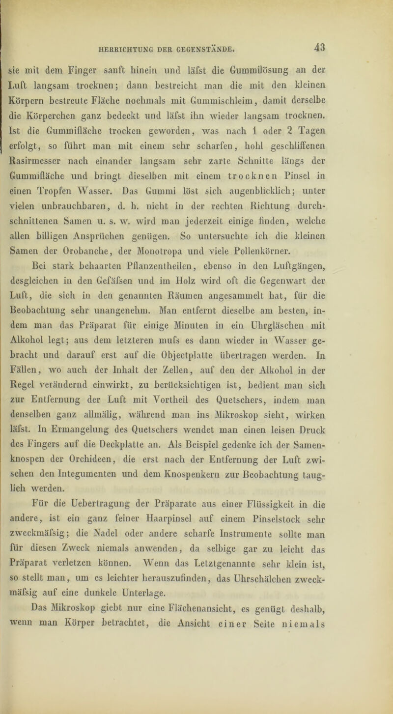 sie mit dem Finger sanft hinein und läfst die Gummilösung an der liUft langsam trocknen; dann bestreicht man die mit den kleinen Körpern bestreute Fläche nochmals mit Giimmischleim, damit derselbe die Körperchen ganz bedeckt und läfst ihn wieder langsam trocknen. Ist die Gummifläche trocken geworden, was nach 1 oder 2 Tagen erfolgt, so führt man mit einem sehr scharfen, hohl geschliffenen Rasirmesser nach einander langsam sehr zarte Schnitte längs der Gummifläche und bringt dieselben mit einem trocknen Pinsel in einen Tropfen Wasser. Das Gummi löst sich augenblicklich; unter vielen unbrauchbaren, d. h. nicht in der rechten Richtung durch- schnittenen Samen u. s. w. wird man jederzeit einige linden, welche allen billigen Ansprüchen genügen. So untersuchte ich die kleinen Samen der Orobanche, der Monotropa und viele Pollenkörner. Bei stark behaarten Pflanzentheilen, ebenso in den Luftgängen, desgleichen in den Gefäfsen und im Holz wird oft die Gegenwart der Luft, die sich in den genannten Räumen angesammelt hat, für die Beobachtung sehr unangenehm. Blan entfernt dieselbe am besten, in- dem man das Präparat für einige Minuten in ein Uhrgläschen mit Alkohol legt; aus dem letzteren mufs es dann wieder in Wasser ge- bracht und darauf erst auf die Objectplatte übertragen werden. In Fällen, wo auch der Inhalt der Zellen, auf den der Alkohol in der Regel verändernd einwirkt, zu berücksichtigen ist, bedient man sich zur Entfernung der Luft mit Vortheil des Quetschers, indem man denselben ganz allmälig, während man ins Mikroskop sieht, wirken läfst. In Ermangelung des Quetschers wendet man einen leisen Druck des Fingers auf die Deckplatte an. Als Beispiel gedenke ich der Samen- knospen der Orchideen, die erst nach der Entfernung der Luft zwi- schen den Integumenten und dem Knospenkern zur Beobachtung taug- lich werden. Für die Uebertragung der Präparate aus einer Flüssigkeit in die andere, ist ein ganz feiner Haarpinsel auf einem Pinselstock sehr zweckmäfsig; die Nadel oder andere scharfe Instrumente sollte man für diesen Zweck niemals anwenden, da selbige gar zu leicht das Präparat verletzen können. Wenn das Letztgenannte sehr klein ist, so stellt man, um es leichter herauszufinden, das Uhrschälchen zweck- mäfsig auf eine dunkele Unterlage. Das Mikroskop giebt nur eine Flächenansicht, es genügt deshalb, wenn man Körper betrachtet, die Ansicht einer Seite niemals