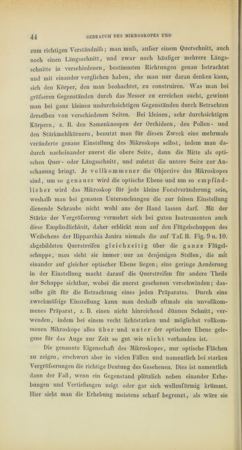 zum richtigen Verständnifs; man mufs, aiifser einem Querschnitt, auch noch einen Längsschnitt, und zwar noch häufiger mehrere Längs- schnitte in verschiedenen, bestimmten Richtungen genau betrachtet und mit einander verglichen haben, ehe man nur daran denken kann, sich den Körper, den man beobachtet, zu construiren. Was man bei gröfseren Gegenständen durch das Messer zu erreichen sucht, gewinnt man bei ganz kleinen undurchsichtigen Gegenständen durch Betrachten derselben von verschiedenen Seiten. Bei kleinen, sehr durchsichtigen Körpern, z. B. den Samenknospen der Orchideen, den Pollen- und den Stärkmehlkörnern, benutzt man für diesen Zweck eine mehrmals veränderte genaue Einstellung des Mikroskops selbst, indem man da- durch nacheinander zuerst die obere Seite, dann die Mitte als opti- schen Quer- oder Längsschnitt, und zuletzt die untere Seite zur An- schauung bringt. Je vollkommener die Objective des Mikroskopes sind, um so genauer wird die optische Ebene und um so empfind- licher wird das Mikroskop für jede kleine Focalveränderung sein, weshalb man bei genauen Untersuchungen die zur feinen Einstellung dienende Schraube nicht wohl aus der Hand lassen darf. Mit der Stärke der Vergröfserung vermehrt sich bei guten Instrumenten auch diese Empfindlichkeit, daher erblickt man auf den Flügelschuppen des Weibchens der Hipparchia Janira niemals die auf Taf. 11. Fig. 9 u. 10. abgebildeten Querstreifen gleichzeitig über die ganze Flügel- schuppe, man sieht sie immer, nur an denjenigen Stellen, die mit einander auf gleicher optischer Ebene liegen; eine geringe Aenderung in der Einstellung macht darauf die Querstreifen für andere Theile der Schuppe sichtbar, wobei die zuerst gesehenen verschwinden; das- selbe gilt für die Betrachtung eines jeden Präparates. Durch eine zweckmäfsige Einstellung kann man deshalb oftmals ein unvollkom- menes Präparat, z. B. einen nicht hinreichend dünnen Schnitt, ver- wenden, indem bei einem recht lichtstarken und möglichst vollkom- menen Mikroskope alles über und unter der optischen Ebene gele- gene für das Auge zur Zeit so gut wie nicht vorhanden ist. Die genannte Eigenschaft des Mikroskopes, nur optische Flächen zu zeigen, erschwert aber in vielen Fällen und namentlich bei starken Vergröfserungen die richtige Deutung des Gesehenen. Dies ist namentlich dann der Fall, wenn ein Gegenstand plötzlich neben einander Erhe- bungen und Vertiefungen zeigt oder gar sich wellenförmig krümmt. Hier sieht man die Erhebung meistens scharf begrenzt, als wäre sie