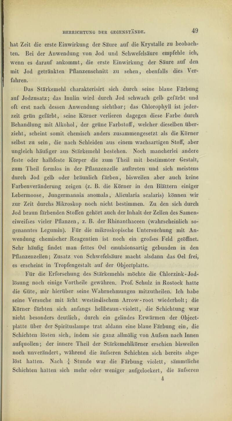 hat Zeit die erste Einwirkung der Säure auf die Krjstalle zu beobach- ten. Bei der Anwendung von Jod und Schwefelsäure empfehle ich, wenn es darauf ankommt, die erste Einwirkung der Säure auf den mit Jod getränkten Pflanzenschnilt zu sehen, ebenfalls dies Ver- fahren. Das Stärkemehl charakterisirt sich durch seine blaue Färbung auf Jodzusatz; das Inulin wird durch Jod schwach gelb gefärbt und oft erst nach dessen Anwendung sichtbar; das Chlorophyll ist jeder- zeit grün gefärbt, seine Körner verlieren dagegen diese Farbe durch Behandlung mit Alkohol, der grüne Farbstoff, welcher dieselben über- zieht, scheint somit chemisch anders zusammengesetzt als die Körner selbst zu sein, die nach Schleiden aus einem wachsartigen Stoff, aber ungleich häufiger aus Stärkemehl bestehen. Noch mancherlei andere feste oder halbfeste Körper die zum Theil mit bestimmter Gestalt, zum Tbeil formlos in der Pflanzenzelle auftreten und sich meistens durch Jod gelb oder bräunlich färben, bisweilen aber auch keine Farbenveränderung zeigen (z. B. die Körner in den Blättern einiger Lebermoose, Jungermannia anomala, Alicularia scalaris) können wir zur Zeit durchs Blikroskop noch nicht bestimmen. Zu den sich durch Jod braun färbenden Stoffen gehört auch der Inhalt der Zellen des Samen- eiweifses vieler Pflanzen, z. B. der Rhinanthaceen (wahrscheinlich so- genanntes Legumin). Für die mikroskopische Untersuchung mit An- wendung chemischer Reagentien ist noch ein grofses Feld geöffnet. Sehr häufig findet man fettes Del emulsionsartig gebunden in den Pflanzenzellen; Zusatz von Schwefelsäure macht alsdann das Del frei, es erscheint in Tropfengestalt auf der Objectplatte. Für die Erforschung des Stärkemehls möchte die Chlorzink-Jod- lösung noch einige Vortheile gewähren. Prof. Schulz in Rostock hatte die Güte, mir hierüber seine Wabrnehmungen milzutheilen. Ich habe seine Versuche mit ächt westindischem Arrow-rool wiederholt; die Körner färbten sich anfangs hellbraun-violett, die Schichtung war nicht besonders deutlich, durch ein gelindes Erwärmen der Object- platte über der Spirituslampe trat aldann eine blaue Färbung ein, die Schichten lösten sich, indem sie ganz allmälig von Aufsen nach Innen aufquollen; der innere Theil der Stärkemehlkörner erschien bisweilen noch unverändert, während die äufseren Schichten sich bereits abge- löst hatten. Nach Stunde war die Färbung violett, sämmtliche Schichten halten sich mehr oder weniger aufgelockert, die äufseren 4