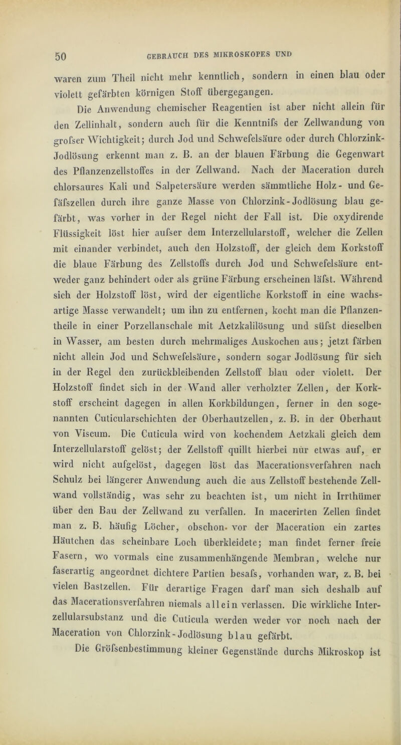 Wären zuui Tlieil nicht mehr kenntlich, sondern in einen blau oder violett gefärbten körnigen Stolf iibergegangen. Die Anwendung chemischer Reagentien ist aber nicht allein für den Zellinhalt, sondern auch für die Kenntnifs der Zellwandung von «•rofser Wichtigkeit; durch Jod und Schwefelsäure oder durch Chlorzink- Jodlösung erkennt man z. B. an der blauen Färbung die Gegenwart des Pflanzenzellstoffes in der Zellwand. Nach der Maceration durch chlorsaures Kali und Salpetersäure werden sämmtliche Holz- und Ge- fäfszellen durch ihre ganze Masse von Chlorzink-Jodlösung blau ge- färbt, was vorher in der Regel nieht der Fall ist. Die oxydirende Flüssigkeit löst hier aufser dem Interzellularstoff, welcher die Zellen mit einander verbindet, auch den Holzstoff, der gleich dem Korkstoff die blaue Färbung des Zellstoffs durch Jod und Schwefelsäure ent- weder ganz behindert oder als grüne Färbung erscheinen läfst. Während sich der Holzstoff löst, wird der eigentliche Korkstoff in eine wachs- artige Masse verwandelt; um ihn zu entfernen, kocht man die Pflanzen- theile in einer Porzellanschale mit Aetzkalilösung und süfst dieselben in Wasser, am besten durch mehrmaliges Auskochen aus; jetzt färhen nicht allein Jod und Schwefelsäure, sondern sogar Jodlösung für sich in der Regel den zurückbleibenden Zellstoff blau oder violett. Der Holzstoff findet sich in der Wand aller verholzter Zellen, der Kork- stoff erscheint dagegen in allen Korkbildungen, ferner in den soge- nannten Cuticularschichten der Oberhautzellen, z. B. in der Oberhaut von Viscum. Die Cuticula wird von kochendem Aetzkali gleich dem Interzellularstoff gelöst; der Zellstoff quillt hierbei nur etwas auf, er wird nicht aufgelöst, dagegen löst das Macerationsverfahren nach Schulz bei längerer Anwendung auch die aus Zellstoff bestehende Zell- wand vollständig, was sehr zu beachten ist, um nicht in Irrthümer über den Bau der Zellwand zu verfallen. In macerirten Zellen findet man z. B. häufig Löcher, obschon* vor der Maceration ein zartes Häutchen das scheinbare Loch überkleidete; man findet ferner freie Fasern, wo vormals eine zusammenhängende Membran, welche nur faserartig angeordnet diehtere Partien besafs, vorhanden war, z. B. bei vielen Bastzellen. Für derartige Fragen darf man sich deshalb auf das Macerationsverfahren niemals allein verlassen. Die wirkliche Inter- zellularsubstanz und die Cuticula werden weder vor noch nach der Maceration von Chlorzink-Jodlösung blau gefärbt. Die Gröfsenbestimmung kleiner Gegenstände durchs Mikroskop ist