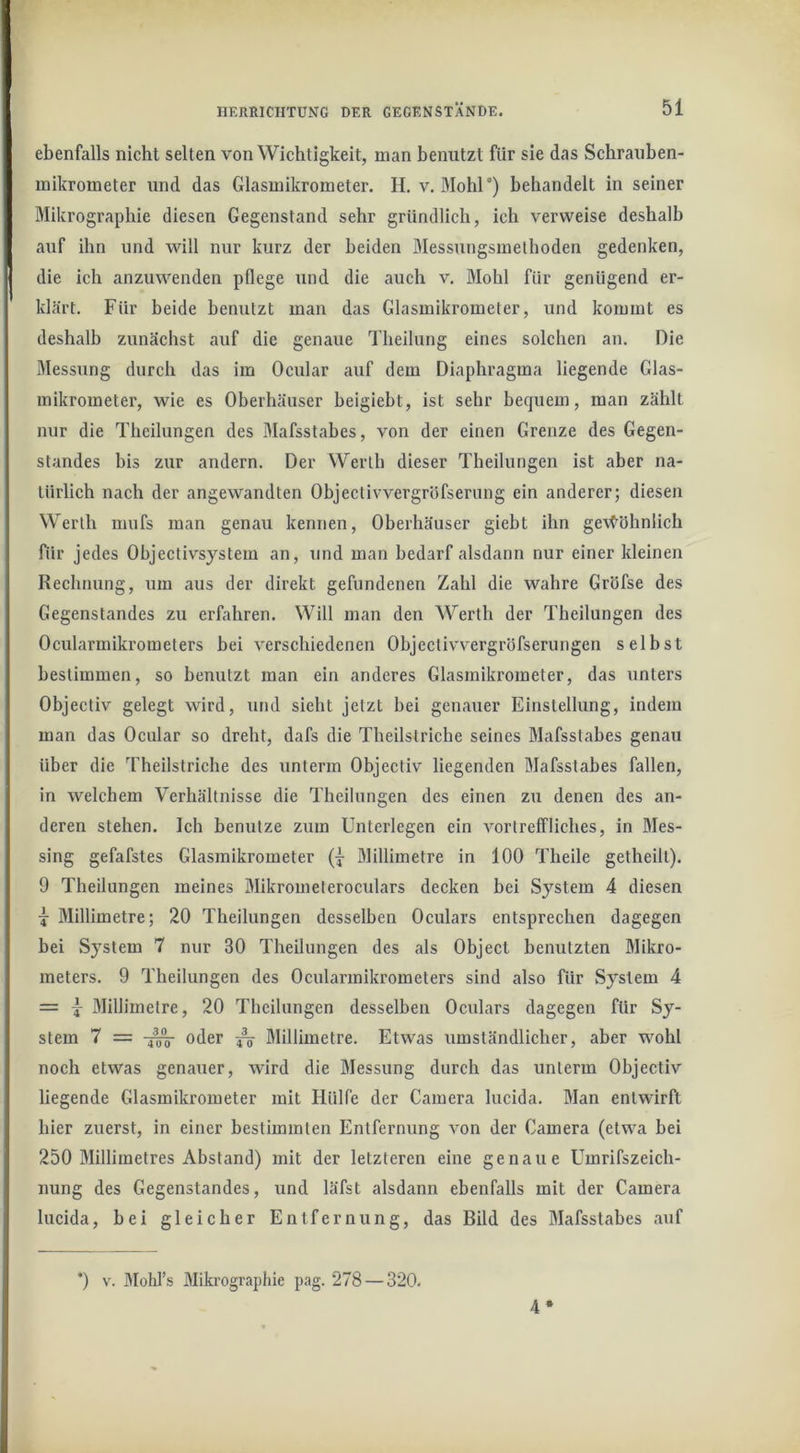 ebenfalls nicht selten von Wichtigkeit, man benutzt für sie das Schrauben- mikrometer und das Glasmikrometer. H. v. Mohl°) behandelt in seiner Mikrographie diesen Gegenstand sehr gründlich, ich verweise deshalb auf ihn und will nur kurz der beiden Messungsmelhoden gedenken, die ich anzuwenden pflege und die auch v. Mohl für genügend er- khärt. Für beide benutzt man das Glasmikrometer, und kommt es deshalb zunächst auf die genaue Theilung eines solchen an. Die Messung durch das im Ocular auf dem Diaphragma liegende Glas- mikrometer, wie es Oberhäuser heigiebt, ist sehr bequem, man zählt nur die Theilungen des Mafsstabes, von der einen Grenze des Gegen- standes bis zur andern. Der Werth dieser Theilungen ist aber na- türlich nach der angewandten Objectivvergröfserung ein anderer; diesen Werth mufs man genau kennen, Oherhäuser gieht ihn gevC^öhnlich für jedes Objectivsystem an, und man bedarf alsdann nur einer kleinen Rechnung, um aus der direkt gefundenen Zahl die wahre Gröfse des Gegenstandes zu erfahren. Will man den Werth der Theilungen des Ocularmikrometers bei verschiedenen Objectivvergröfserungen selbst bestimmen, so benutzt man ein anderes Glasmikrometer, das unters Objectiv gelegt wird, und sieht jetzt hei genauer Einstellung, indem man das Ocular so dreht, dafs die Theilstriche seines Mafsstahes genau über die Theilstriche des unterm Objectiv liegenden Mafsstabes fallen, in welchem Verhältnisse die Theilungen des einen zu denen des an- deren stehen. Ich benutze zum Unterlegen ein vortreffliches, in Mes- sing gefafstes Glasmikrometer (|- Milliinetre in 100 Theile getheill). 9 Theilungen meines Mikrometeroculars decken hei System 4 diesen j Millimetre; 20 Theilungen desselben Oculars entsprechen dagegen bei System 7 nur 30 Theilungen des als Object benutzten Mikro- meters. 9 Theilungen des Ocularmikrometers sind also für System 4 = Millimetre, 20 Theilungen desselhen Oculars dagegen für Sy- stem 7 = oder ^ Millimetre. Etwas umständlicher, aber wohl noch etwas genauer, wird die Messung durch das unterm Objectiv liegende Glasmikrometer mit Hülfe der Camera lucida. Man entwirft hier zuerst, in einer bestimmten Entfernung von der Camera (etwa bei 250 Millimetres Abstand) mit der letzteren eine genaue Umrifszeich- nung des Gegenstandes, und läfst alsdann ebenfalls mit der Camera lucida, bei gleicher Entfernung, das Bild des Mafsstabes auf *) V. Mohl’s Mikrograpliie pag. 278 — 320. 4*
