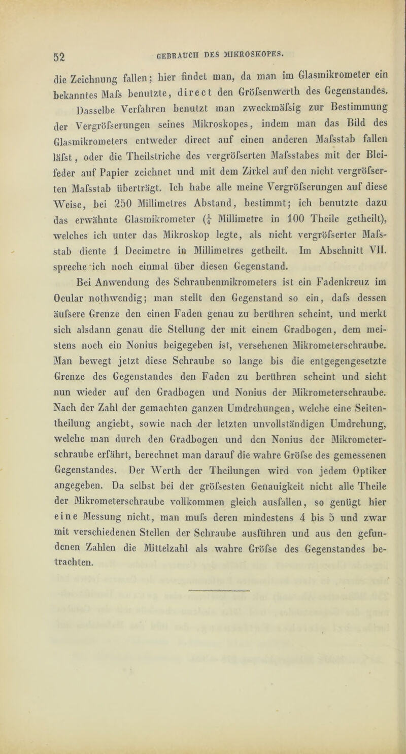 die Zeichming fallen; hier findet man, da man im Glasmikrometer ein bekanntes Mafs benntzle, direct den Gröfsenwerlb des Gegenstandes. Dasselbe Verbibren benutzt man zweckmäfsig zur Bestimmung der Vergröfserungen seines Mikroskopes, indem man das Bild des Glasmikrometers entweder direct auf einen anderen Mafsstab fallen läfst, oder die Tbeilstriche des vergröfserten Mafsstabes mit der Blei- feder auf Papier zeichnet und mit dem Zirkel auf den nicht vergröfser- ten Mafsstab überträgt. Ich habe alle meine Vergröfserungen auf diese Weise, bei 250 Millimetres Abstand, bestimmt; ich benutzte dazu das erwähnte Glasmikrometer Millimetre in 100 Theile getheilt), welches ich unter das Mikroskop legte, als nicht vergröfserter Mafs- stab diente 1 Decimetre in Millimetres gelheilt. Im Abschnitt VII. spreche 'ich noch einmal über diesen Gegenstand. Bei Anwendung des Schraubenmikrometers ist ein Fadenkreuz im Ocular nothwendig; man stellt den Gegenstand so ein, dafs dessen äufsere Grenze den einen Faden genau zu berühren scheint, und merkt sich alsdann genau die Stellung der mit einem Gradbogen, dem mei- stens noch ein Nonius beigegeben ist, versehenen Mikrometerschraube. Man bewegt jetzt diese Schraube so lange bis die entgegengesetzte Grenze des Gegenstandes den Faden zu berühren scheint und sieht nun wieder auf den Gradbogen und Nonius der Mikrometerschraube. Nach der Zahl der gemachten ganzen Umdrehungen, welche eine Seiten- theilung angiebt, sowie nach der letzten unvollständigen Umdrehung, welche man durch den Gradbogen und den Nonius der Mikrometer- schraube erfährt, berechnet man darauf die wahre Gröfse des gemessenen Gegenstandes. Der Werth der Theilungen wird von jedem Optiker angegeben. Da selbst bei der gröfsesten Genauigkeit nicht alle Theile der Mikrometerschraube vollkommen gleich ausUdlen, so genügt hier eine Messung nicht, man mufs deren mindestens 4 bis 5 und zwar mit verschiedenen Stellen der Schraube ausfiihren und aus den gefun- denen Zahlen die Mittelzahl als wahre Gröfse des Gegenstandes be- trachten.