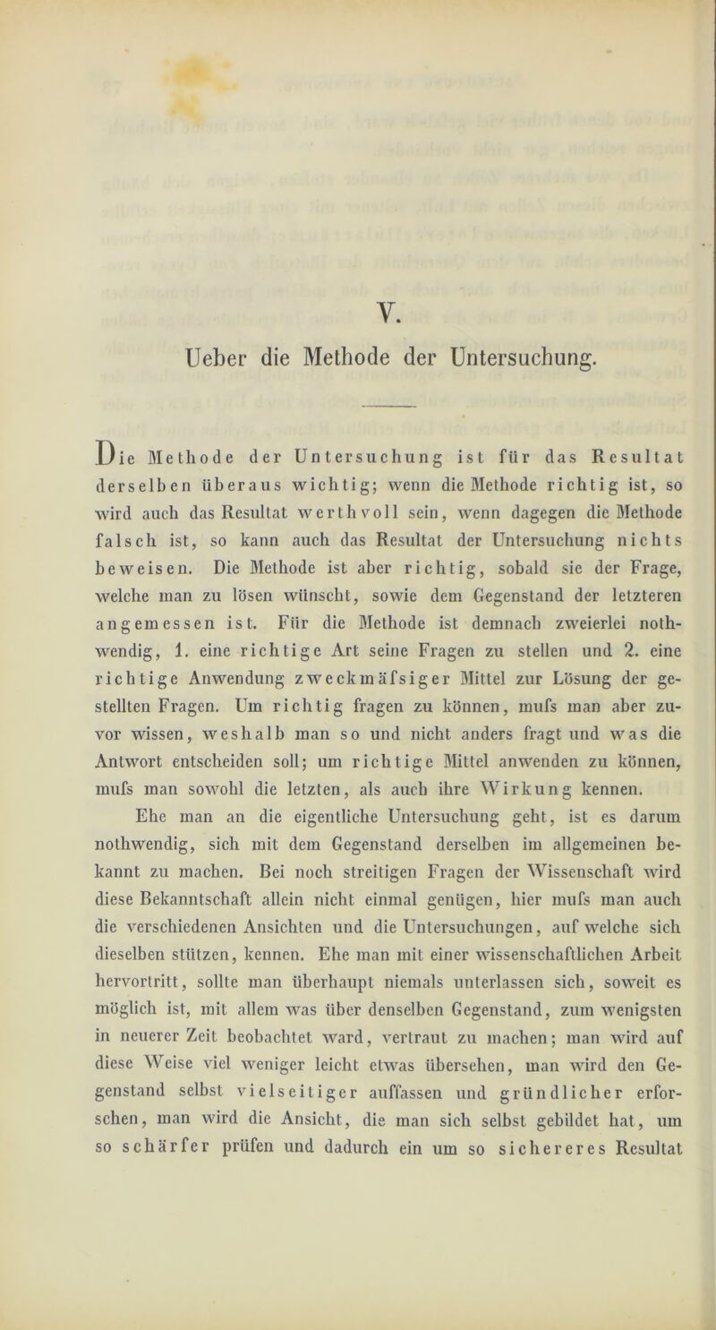 V. lieber die Methode der Untersuchung. Die Methode der Untersuchung ist für das Resultat derselben überaus wichtig; wenn die Methode richtig ist, so wird auch das Resultat werth voll sein, wenn dagegen die Methode falsch ist, so kann auch das Resultat der Untersuchung nichts beweisen. Die Methode ist aber richtig, sobald sie der Frage, welche man zu lösen wünscht, sowie dem Gegenstand der letzteren angemessen ist. Für die Methode ist demnach zweierlei noth- wendig, 1. eine richtige Art seine Fragen zu stellen und 2. eine richtige Anwendung zweckmäfsiger Mittel zur Lösung der ge- stellten Fragen. Um richtig fragen zu können, mufs man aber zu- vor wissen, weshalb man so und nicht anders fragt und was die Antwort entscheiden soll; um richtige Mittel an wenden zu können, mufs man sowohl die letzten, als auch ihre Wirkung kennen. Ehe man an die eigentliche Untersuchung geht, ist es darum nothwendig, sich mit dem Gegenstand derselben im allgemeinen be- kannt zu machen. Bei noch streitigen Fragen der Wissenschaft wird diese Bekanntschaft allein nicht einmal genügen, hier mufs man auch die verschiedenen Ansichten und die Untersuchungen, auf welche sich dieselben stützen, kennen. Ehe man mit einer wissenschaftlichen Arbeit hervortritt, sollte man überhaiipt niemals unterlassen sich, soweit es möglich ist, mit allem was über denselben Gegenstand, zum wenigsten in neuerer Zeit beobachtet ward, vertraut zu machen; man wird auf diese Weise viel weniger leicht etwas übersehen, man wird den Ge- genstand selbst vielseitiger auffassen und gründlicher erfor- schen, man wird die Ansicht, die man sich selbst gebildet hat, um so schärfer prüfen und dadurch ein um so sichereres Resultat