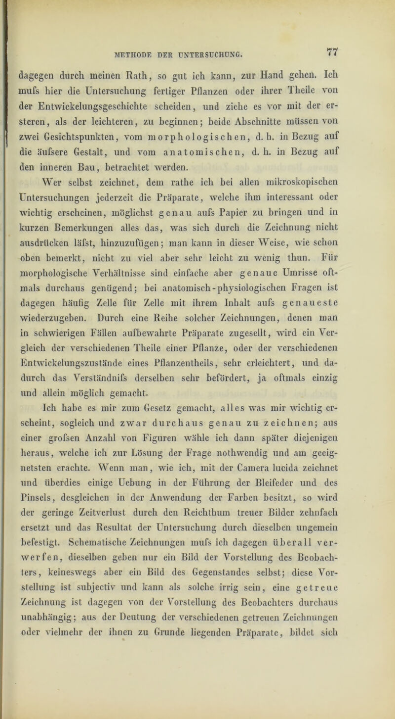 dagegen durch meinen Rath, so gut ich kann, zur Hand gehen. Ich mufs hier die Untersuchung fertiger Pflanzen oder ihrer Theile von der Entwickelungsgeschichte scheiden, und ziehe es vor mit der er- steren, als der leichteren, zu beginnen; beide Abschnitte müssen von zwei Gesichtspunkten, vom morphologischen, d. h. in Bezug auf die äufsere Gestalt, und vom anatomischen, d. h. in Bezug auf den inneren Bau, betrachtet werden. Wer selbst zeichnet, dem rathe ich bei allen mikroskopischen Untersuchungen jederzeit die Präparate, welche ihm interessant oder wichtig erscheinen, möglichst genau aufs Papier zu bringen und in kurzen Bemerkungen alles das, was sich durch die Zeichnung nicht ausdrtlcken läfst, hinzuzufngen; man kann in dieser Weise, wie schon oben bemerkt, nicht zu viel aber sehr leicht zu wenig thun. Für morphologische Verhältnisse sind einfache aber genaue Umrisse oft- mals durchaus genügend; bei anatomisch-physiologischen Fragen ist dagegen häufig Zelle für Zelle mit ihrem Inhalt aufs genaueste wiederzugeben. Durch eine Reihe solcher Zeichnungen, denen man in schwierigen Fällen aufbewahrte Präparate zugesellt, wird ein Ver- gleich der verschiedenen Theile einer Pflanze, oder der verschiedenen Entwickelungszustände eines Pflanzentheils, sehr erleichtert, und da- durch das Verständnifs derselben sehr befördert, ja oftmals einzig und allein möglich gemacht. Ich habe es mir zum Gesetz gemacht, alles was mir wichtig er- scheint, sogleich und zwar durchaus genau zu zeichnen; aus einer grofsen Anzahl von Figuren wähle ich dann später diejenigen heraus, welche ich zur Lösung der Frage nothwendig und am geeig- netsten erachte. Wenn man, wie ich, mit der Camera lucida zeichnet und überdies einige Uebung in der Führung der Bleifeder und des Pinsels, desgleichen in der Anwendung der Farben besitzt, so wird der geringe Zeitverlust durch den Reichthum treuer Bilder zehnfach ersetzt und das Resultat der Untersuchung durch dieselben ungemein befestigt. Schematische Zeichnungen mufs ich dagegen überall ver- werfen, dieselben geben nur ein Bild der Vorstellung des Beobach- ters, keineswegs aber ein Bild des Gegenstandes selbst; diese Vor- stellung ist subjectiv und kann als solche irrig sein, eine getreue Zeichnung ist dagegen von der Vorstellung des Beobachters durchaus unabhängig; aus der Deutung der verschiedenen getreuen Zeichnungen oder vielmehr der ihnen zu Grunde liegenden Präparate, bildet sich