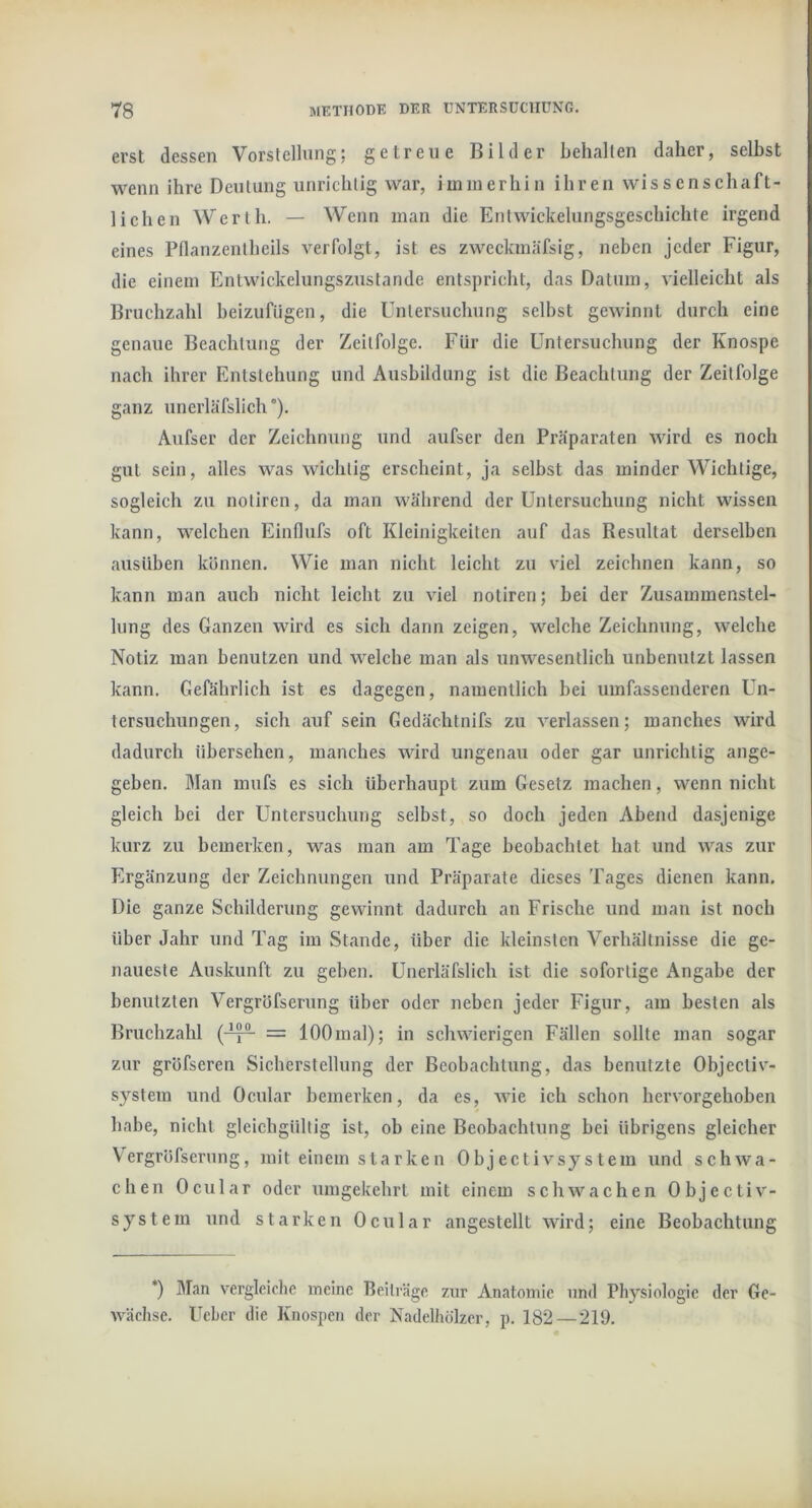 erst dessen Vorstellung: getreue Bilder behalten daher, selbst wenn ihre Deutung unrichtig war, immerhin ihren wissenschaft- lichen Werth. — Wenn man die Entwickelungsgeschichte irgend eines Pdanzentheils verfolgt, ist es zweckmäfsig, neben jeder Figur, die einem Entwickelungszustande entspricht, das Datum, vielleicht als Bruchzahl heizufiigen, die Untersuchung selbst gewinnt durch eine genaue Beachtung der Zeitfolge. Für die Untersuchung der Knospe nach ihrer Entstehung und Ausbildung ist die Beachtung der Zeitfolge ganz unerläfslich °). Aiifser der Zeichnung und aufser den Präparaten wird es noch gut sein, alles was wichtig erscheint, ja seihst das minder Wichtige, sogleich zu notiren, da man während der Untersuchung nicht wissen kann, welchen Einflufs oft Kleinigkeiten auf das Resultat derselben aiisüben können. Wie man nicht leicht zu viel zeichnen kann, so kann man auch nicht leicht zu viel notiren; hei der Zusammenstel- lung des Ganzen wird es sich dann zeigen, welche Zeichnung, welche Notiz man benutzen und welche man als unwesentlich unbenutzt lassen kann. Gefährlich ist es dagegen, namentlich hei umfassenderen Un- tersuchungen, sich auf sein Gedächtnifs zu verlassen; manches wird dadurch übersehen, manches wird ungenau oder gar unrichtig ange- geben. Man mufs es sich überhaupt zum Gesetz machen, wenn nicht gleich bei der Untersuchung selbst, so doch jeden Abend dasjenige kurz zu bemerken, was man am Tage beobachtet hat und was zur Ergänzung der Zeichnungen und Präparate dieses Tages dienen kann. Die ganze Schilderung gewinnt dadurch an Frische und man ist noch über Jahr und Tag im Stande, über die kleinsten Verhältnisse die ge- naueste Auskunft zu geben. Unerläfslich ist die sofortige Angabe der benutzten Vergröfserung über oder neben jeder Figur, am besten als Bruchzahl (-^®- = 100mal); in schwierigen Fällen sollte man sogar zur gröfseren Sicherstellung der Beobachtung, das benutzte Objectiv- systein und Ocular bemerken, da es, Avie ich schon hervorgehohen habe, nicht gleichgültig ist, ob eine Beobachtung bei übrigens gleicher Vergröfserung, mit einem starken Ohjectivsystem und schwa- chen Ocular oder umgekehrt mit einem schwachen Objectiv- system und starken Ocular angestellt wird; eine Beobachtung *) Man vergleiche meine Beiträge zur Anatomie und Physiologie der Ge- wächse. Ueher die Knospen der Nadelhölzer, p. 182 — 219.